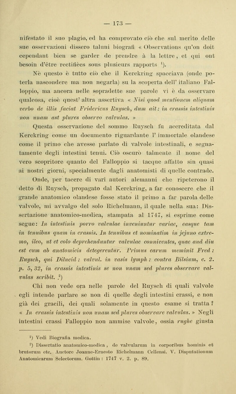 nifestato il suo plagio, ed ha comprovato ciò clic sul merito delle sue osservazioni dissero taluni biografi. « Observations qu'on doit cepeudant bien se garder de prendre à la lettre, et qui ont besoiu d'étre rectifièes sous plusieurs rapports ^). Nò questo è tutto ciò che il Kerckriug spacciava (onde po- terla nascondere ma non negarla) su la scoperta dell' italiano Fal- loppio, ma ancora nelle sopradette sue parole vi è da osservare qualcosa, cioè quest' altra assertiva « Wisi quod mentionem aliquam verbo de illis faciat Fridericus Buyschy dum alt: in crassis intestinis non unam ast jjhires observo valviilas. » Questa osservazione del sommo Ruysch fu accreditata dal Kerckring come un documento riguardante 1' immortale olandese come il primo che avesse parlato di valvole intestinali, e segna- tamente degli intestini tenui. Ciò oscurò talmente il nome del vero scopritore quanto del Falloppio si tacque affatto sin quasi ai nostri giorni, specialmente dagli anatomisti di quelle contrade. Onde, per tacere di vari autori alemanni che ripeterono il detto di Ruysch, propagato dal Kerckring, a far conoscere che il grande anatomico olandese fosse stato il primo a far parola delle valvole, mi avvalgo del solo Richelmann, il quale nella sua: Dis- sertazione anatomico-medica, stampata al 1747, si esprime come segue : In intestinis porro valvulae inveniuntur variae, easque tam in tenuibus qìiam in crassis. In tenuibus et nominatim in jejimo extre- mOy ileo, ut et colo deprelienduntur valvulae conniventes, quae aud diu est cum ab anatomicis detegerentur. Primus earum meminit Fred : Ruysch, qui Dilucid : valvul. in vasis lymph : cantra Bilsium, e. 2. p. 5, 32, in crassis intestinis se non imam sed plures observare val- vulas scribit. ,^) Chi non vede ora nelle parole del Euysch di quali valvole egli intende parlare se non di quelle degli intestini crassi, e non già dei gracili, dei quali solamente in questo esame si tratta ? « In crassis intestinis non unam sed plures observare valvulas. » Negli intestini crassi Falloppio non ammise valvole, ossia rughe giusta ^) Vedi Biografia medica. 2) Dissertatio anatomico-iiiedica , de valvularnm in corporibus liominis et brutorura etc. Axxctore Joauue-Ernesto Riclielmauu Cellensi. V. Dispiitatiouum Anatomicarum Selectorum. Gottiu : 1747 v. 2. p. 89.