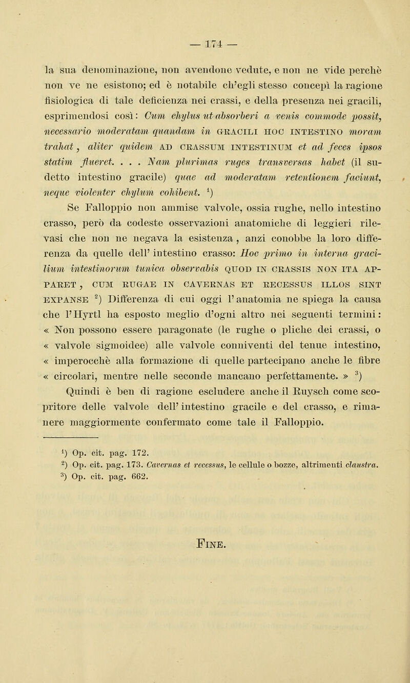 la sua denominazione, non avendone vedute, e non ne vide perchè non ve ne esistono; ed è notabile ch'egli stesso concepì la ragione fisiologica di tale deficienza nei crassi, e della presenza nei gracili, esprimendosi così : Gum chylus ut ahsorheri a venis commode possit, necessario moderatam quandam in aRACiLi hoc intestino moram traimi, aliter quidem ad crassum intestinum et ad feees ipsos statim flueret. . . . Nani plurimas ruges transversas habet (il su- detto intestino gracile) qiiae ad moderatam reteniionem faciunt, ncque violenter cliylum cohihent. ^) Se Falloppio non ammise valvole, ossia rughe, nello intestino crasso, però da codeste osservazioni anatomiche di leggieri rile- vasi che non ne negava la esistenza , anzi conobbe la loro diffe- renza da quelle dell' intestino crasso: Hoc primo in interna graci- Uum intestinorum tunica ohservahis quod in chassis non ita ap- PARET , CUM RUGAE IN CAVERNAS ET RECESSUS ILLOS SINT EXPANSE ^) Differenza di cui oggi l'anatomia ne spiega la causa che l'Hyrtl ha esposto meglio d'ogni altro nei seguenti termini: « Non possono essere ijaragonate (le rughe o pliche dei crassi, o « valvole sigmoidee) alle valvole conniventi del tenue intestino, « imperocché alla formazione di quelle partecipano anche le fibre « circolari, mentre nelle seconde mancano perfettamente. » ^) Quindi è ben di ragione escludere anche il Euysch come sco- pritore delle valvole dell'intestino gracile e del crasso, e rima- nere maggiormente confermato come tale il Falloppio. 1) Op. cit. pag. 172. ^) Op. cit. pag. 173. Cavernas et recessus, le cellule o bozze, altrimenti clanstra. 3) Op. cit. pag. 662. Fine.