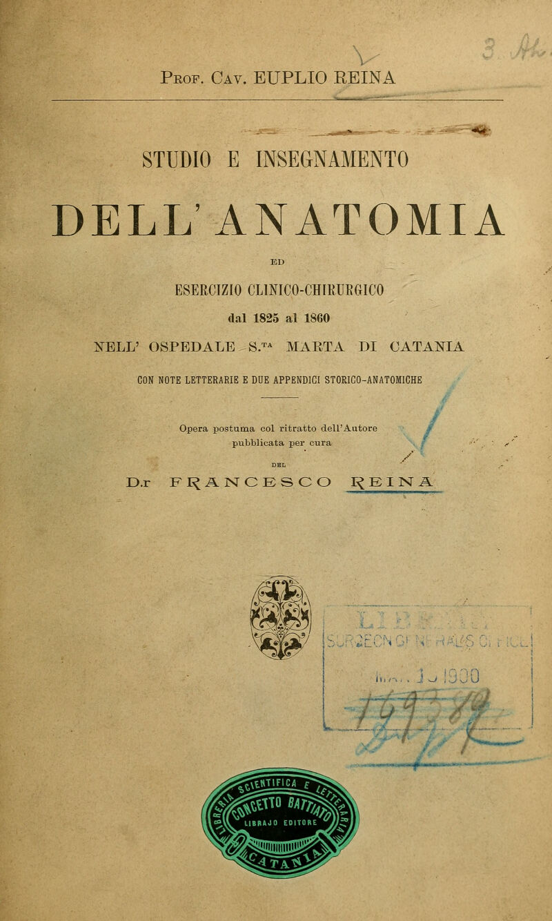 Prof. Cav. EUPLIO REINA :.,^^S^=^^: STUDIO E INSEGNAMENTO DELL ANATOMIA ED ESERCIZIO CLINICO-CHIMEGICO dal 1825 al 1860 I^fELL' OSPEDALE SJ^ MAETA DI CATANIA CON NOTE LETTERARIE E DUE APPENDICI STORICO-ANATOMICHE Opera postuma col ritratto dell'Autore / t pubblicata per cura , r D.r FI^ANCESCO r< E I ]Sr A ■..!Vfc*i-'..'■« i.w.-. J^ jjQO ;>? -f-.