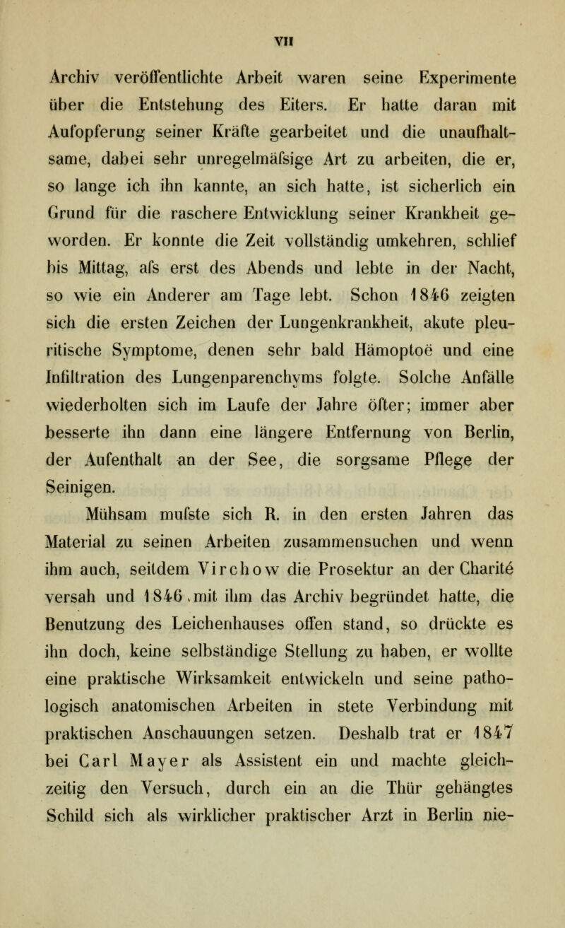 Archiv veröffentlichte Arbeit waren seine Experimente über die Entstehung des Eiters. Er hatte daran mit Aufopferung seiner Kräfte gearbeitet und die unaufhalt- same, dabei sehr unregelmäfsige Art zu arbeiten, die er, so lange ich ihn kannte, an sich hatte, ist sicherlich ein Grund für die raschere Entwicklung seiner Krankheit ge- worden. Er konnte die Zeit vollständig umkehren, schlief bis Mittag, afs erst des Abends und lebte in der Nacht, so wie ein Anderer am Tage lebt. Schon 1846 zeigten sich die ersten Zeichen der Lungenkrankheit, akute pleu- ritische Symptome, denen sehr bald Hämoptoe und eine Infiltration des Lungenparenchyms folgte. Solche Anfälle wiederholten sich im Laufe der Jahre öfter; immer aber besserte ihn dann eine längere Entfernung von Berlin, der Aufenthalt an der See, die sorgsame Pflege der Seinigen. Mühsam mufste sich R. in den ersten Jahren das Material zu seinen Arbeiten zusammensuchen und wenn ihm auch, seitdem Virchow die Prosektur an der Charit^ versah und 1846.mit ihm das Archiv begründet hatte, die Benutzung des Leichenhauses offen stand, so drückte es ihn doch, keine selbständige Stellung zu haben, er wollte eine praktische Wirksamkeit entwickeln und seine patho- logisch anatomischen Arbeiten in stete Verbindung mit praktischen Anschauungen setzen. Deshalb trat er 1847 bei Carl Mayer als Assistent ein und machte gleich- zeitig den Versuch, durch ein an die Thür gehängtes Schild sich als wirkhcher praktischer Arzt in Berlin nie-