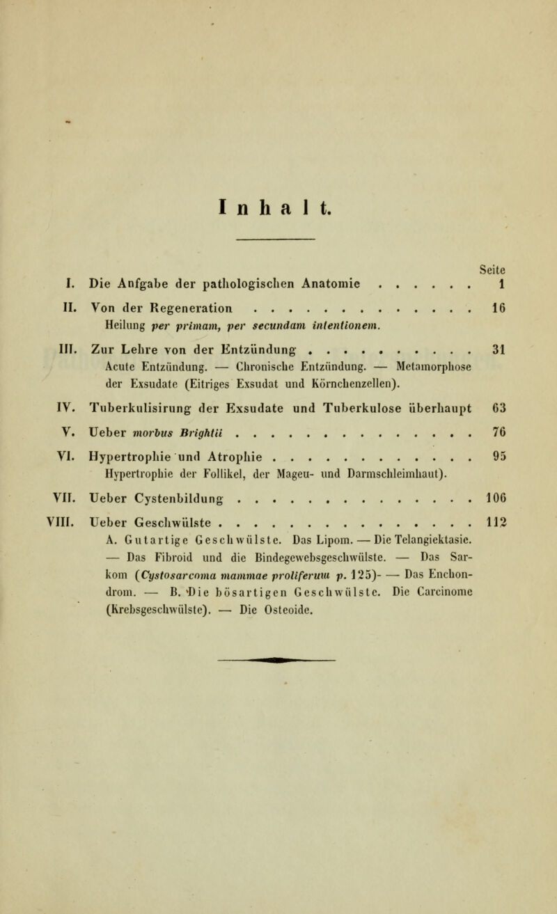 Inhalt. Seite I. Die Anfgabe der pathologischen Anatomie 1 IL Von der Regeneration 16 Heilung per primam, per secundam intentionem. III. Zur Lehre von der Entzündung 31 Acute Entzündung. — Chronische Entzündung. — Metamorphose der Exsudate (Eitriges Exsudat und Körnchenzellen). IV. Tuberkulisirung der Exsudate und Tuberkulose überhaupt 63 V. lieber morbus Brightil 76 VI. Hypertrophie und Atrophie 95 Hypertrophie der Follikel, der Mageu- und Darmschleimhaut). VIL Ueber Cystenbildung 106 VIIL Ueber Geschwülste 11^ A. Gutartige Geschwülste. Das Lipom. — Die Telangiektasie. — Das Fibroid und die Bindegewebsgeschwülste. — Das Sar- kom {Cystosarcoma mammae proliferuia p. 125) Das Enchon- drom. — B. ^Die bösartigen Geschwülste. Die Carcinomc (Krebsgeschwülste). — Die Osteoide.