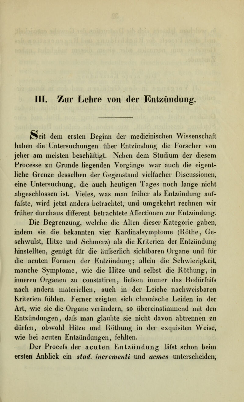 III. Zur Lehre von der Entzündung. vSeit dem ersten Beginn der medicinischen Wissenschaft haben die Untersuchungen über Entzündung die Forscher von jeher am meisten beschäftigt. Neben dem Studium der diesem Processe zu Grunde hegenden Vorgänge war auch die eigent- hche Grenze desselben der Gegenstand vielfacher Discussionen, eine Untersuchung, die auch heutigen Tages noch lange nicht abgeschlossen ist. Vieles, was man früher als Entzündung auf- fafste, wird jetzt anders betrachtet, und umgekehrt rechnen wir früher durchaus differenl betrachtete Affectionen zur Entzündung. Die Begrenzung, welche die Alten dieser Kategorie gaben, indem sie die bekannten vier Kardinalsymptome (Röthe, Ge- schwulst, Hitze und Schmerz) als die Kriterien der Entzündung hinstellten, genügt für die äufserhch sichtbaren Organe und für die acuten Formen der Entzündung; allein die Schwierigkeit, manche Symptome, wie die Hitze und selbst die Röthung, in inneren Organen zu constatiren, hefsen immer das Bedürfnifs nach andern materiellen, auch in der Leiche nachweisbaren Kriterien fühlen. Ferner zeigten sich chronische Leiden in der Art, wie sie die Organe verändern, so übereinstimmend mit den Entzündungen, dafs man glaubte sie nicht davon abtrennen zu dürfen, obwohl Hitze und Röthung in der exquisiten Weise, wie bei acuten Entzündungen, fehlten. Der Procefs der acuten Entzündung läfst schon beim ersten Anbhck ein stad. incrementi und acmes unterscheiden,