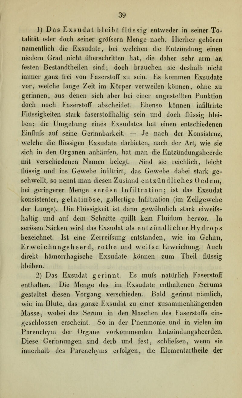 1) Das Exsudat bleibt flüssig entweder in seiner To- talität oder doch seiner gröfsern Menge nach. Hierher gehören namenthch die Exsudate, bei welchen die Entzündung einen niedern Grad nicht überschritten hat, die daher sehr arrn an festen Bestandtheilen sind; doch brauchen sie deshalb nicht immer ganz frei von Faserstoff zu sein. Es kommen Exsudate vor, welche lange Zeit im Körper verweilen können, ohne zu gerinnen, aus denen sich aber bei einer angestellten Punktion doch noch Faserstoff abscheidet. Ebenso können infiltrirte Flüssigkeiten stark faserstoffhaltig sein und doch flüssig blei- ben; die Umgebung eines Exsudates hat einen entschiedenen Einflufs auf seine Gerinnbarkeit. — Je nach der Konsistenz, welche die flüssigen Exsudate darbieten, nach der Art, wie sie sich in den Organen anhäufen, hat man die Entzündungsheerde mit verschiedenen Namen belegt. Sind sie reichlich, leicht flüssig und ins Gewebe infiltrirt, das Gewebe dabei stark ge- schwellt, so nennt man diesen Zustand entzündliches Oedem, bei geringerer Menge seröse Infiltration; ist das Exsudat konsistenter, gelatinöse, gallertige Infiltration (im Zellgewebe der Lunge). Die Flüssigkeit ist dann gewöhnlich stark eivv^eifs- haltig und auf dem Schnitte quillt kein Fluidum hervor. In serösen Säcken wird das Exsudat als entzündlicher Hydrops bezeichnet. Ist eine Zerreifsung entstanden, wie im Gehirn, Erweichungsheerd, rothe und weifse Erweichung. Auch direkt hämorrhagische Exsudate können zum Theil flüssig bleiben. 2) Das Exsudat gerinnt. Es mufs natürlich Faserstoff enthalten. Die Menge des im Exsudate enthaltenen Serums gestaltet diesen Vorgang verschieden. Bald gerinnt nämhch, wie im Blute, das ganze Exsudat zu einer zusammenhängenden Masse, wobei das Serum in den Maschen des Faserstoffs ein- geschlossen erscheint. So in der Pneumonie und in vielen im Parenchym der Organe vorkommenden Entzündungsheerden. Diese Gerinnungen sind derb und fest, schhefsen, wenn sie innerhalb des Parenchyms erfolgen, die Elementartheile der