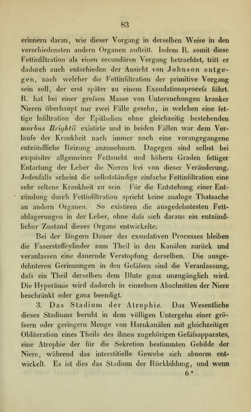 erinnern daran, wie dieser Vorgang in derselben Weise in den verscliiedensten andern Organen auftritl. Indem R. somit diese Fethnfiltration als einen secundären Vorgang betrachtet, tritt er dadurch auch entschieden der Ansicht von Johnson entge- gen, nach Avelcher die Fettinfiltralion der primitive Vorgang sein soll, der erst später zu einem Exsudationsprocefs führt. R. hat bei einer grofsen Masse von Untersuchungen kranker Nieren überhaupt nur zwei Fälle gesehn, in welchen eine fet- tige Infütration der Epithelien ohne gleichzeitig bestehenden morbus Brightn existirle und in beiden Fällen war dem Ver- laufe der Krankheit nach immer noch eine vorangegangene entzündliche Reizung anzunehmen. Dagegen sind selbst bei exquisiter allgemeiner Fettsucht und liöhern Graden fettiger Entartung der Leber die Nieren frei von dieser Veränderung. Jedenfalls scheint die selbstständige einfache Fettinfiltration eine sehr seltene Krankheit zu sein. Für die Entstehung einer Ent- zündung durch Fettinfiltration spricht keine analoge Thatsache an andern Organen. So existiren die ausgedehntesten Fett- ablagerungen in der Leber, ohne dafs sich daraus ein entzünd- hcher Zustand dieses Organs entwickelte. Bei der längern Dauer des exsudativen Processes bleiben die Faserstoffcylinder zum Theil in den Kanälen zurück und veranlassen eine dauernde Verstopfung derselben. Die ausge- dehnteren Gerinnungen in den Gefäfsen sind die Veranlassung, dafs ein Theil derselben dem Blute ganz unzugänglich wird. Die Hyperämie wird dadurch in einzelnen Abschnitten der Niere beschränkt oder ganz beendigt. 3. Das Stadium der Atrophie. Das Wesentliche dieses Stadiums beruht in dem völligen Untergehn einer grö- fsern oder geringern Menge von Harnkanälen mit gleichzeitiger Obhteration eines Theils des ihnen zugehörigen Gefäfsapparates, eine Atrophie der für die Sekretion bestimmten Gebilde der Niere, während das interstitielle Gewebe sich abnorm ent- wickelt. Es ist dies das Stadium der Rückbildung, und wenn 6*