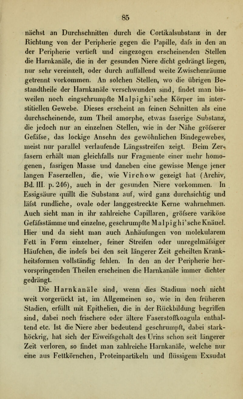 nächst an Durchschnitten durch die Cortikalsubstanz in der Richtung von der Peripherie gegen die Papille, dafs in den an der Peripherie vertieft und eingezogen erscheinenden Stellen die Harnkanäle, die in der gesunden Niere dicht gedrängt hegen, nur sehr vereinzelt, oder durch auffallend weite Zwischenräume getrennt vorkommen. An solchen Stellen, wo die übrigen Be- standtheile der Harnkanäle verschwunden sind, findet man bis- weilen noch eingschrumpfte Malpighi'sche Körper im inter- stitiellen Gewebe. Dieses erscheint an feinen Schnitten als eine durchscheinende, zum Theil amorphe, etwas faserige Substanz, die jedoch nur an einzelnen Stellen, wie in der Nähe gröfserer Gefäfse, das lockige Ansehn des gewöhnhchen Bindegewebes, meist nur parallel verlaufende Längsstreifen zeigt. Beim Zer^r fasern erhält man gleichfalls nur Fragmente einer mehr homo- genen, fasrigen Masse und daneben eine gewisse Menge jener langen Faserzellen, die, wie Virchow gezeigt hat (Archiv, Bd. III. p. 246), auch in der gesunden Niere vorkommen. In Essigsäure quillt die Substanz auf, wird ganz durchsichtig und läfst rundliche, ovale oder langgestreckte Kerne wahrnehmen. Auch sieht man in ihr zahlreiche Capillaren, gröfsere variköse Gefäfsstämme und einzelne, geschrumpfte Malpighi'scheKnäuel. Hier und da sieht man auch Anhäufungen von molekularem Fett in Form einzelner, feiner Streifen oder unregelmäfsiger Häufchen, die indefs bei den seit längerer Zeit geheilten Krank- heitsformen vollständig fehlen. In den an der Peripherie her- vorspringenden Theilen erscheinen die Harnkanäle immer dichter gedrängt. Die Harnkanäle sind, wenn dies Stadium noch nicht weit vorgerückt ist, im Allgemeinen so, wie in den früheren Stadien, erfüllt mit Epithehen, die in der Rückbildung begriffen sind, dabei noch frischere oder ältere Faserstoffkoagula enthal- tend etc. Ist die Niere aber bedeutend geschrumpft, dabei stark- höckrig, hat sich der Eiweifsgehalt des Urins schon seit längerer Zeit verloren, so findet man zahlreiche Harnkanäle, welche nur eine aus Fettkörnchen, Proteinpartikeln und flüssigem Exsudat