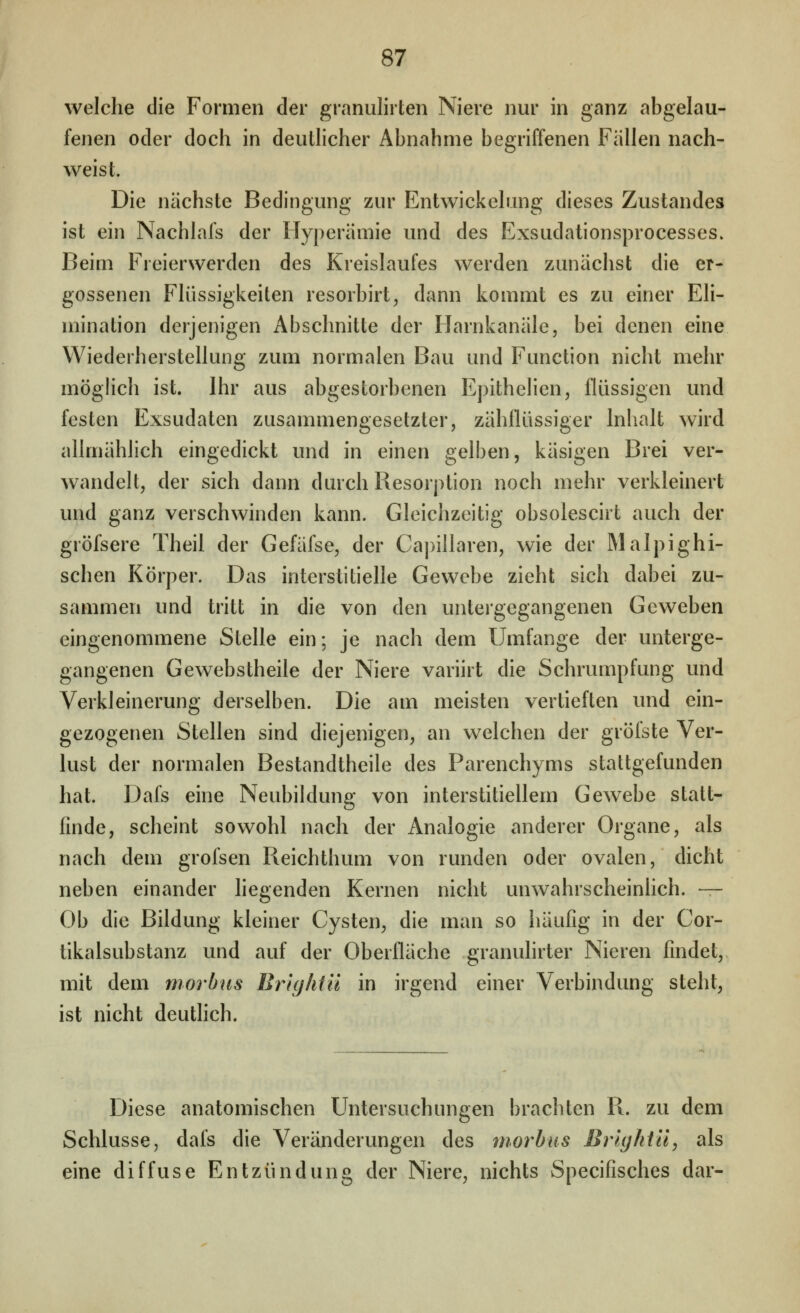 welche die Formen der granulirten Niere nur in ganz abgelau- fenen oder doch in deutlicher Abnahme begriffenen Fällen nach- weist. Die nächste Bedingung zur Entwickelung dieses Zustande» ist ein Nachlafs der Hyperämie und des Exsudationsprocesses. Beim Freierwerden des Kreislaufes werden zunächst die er- gossenen Flüssigkeiten resorbirt, dann kommt es zu einer Eli- mination derjenigen Abschnitte der Harnkanäle, bei denen eine Wiederherstellung zum normalen Bau und Function nicht mehr möglich ist. Ihr aus abgestorbenen Epithelien, flüssigen und festen Exsudaten zusammengesetzter, zähflüssiger Inhalt wird allmählich eingedickt und in einen gelben, käsigen Brei ver- wandelt, der sich dann durch Resorption noch mehr verkleinert und ganz verschwinden kann. Gleichzeitig obsolescirt auch der gröfsere Theil der Gefäfse, der Ca])illaren, wie der Malpighi- schen Körper. Das interstitielle Gewebe zieht sich dabei zu- sammen und tritt in die von den untergegangenen Geweben eingenommene Stelle ein; je nach dem Umfange der unterge- gangenen Gewebstheile der Niere variirt die Schrumpfung und Verkleinerung derselben. Die am meisten vertieften und ein- gezogenen Stellen sind diejenigen, an welchen der gröfste Ver- lust der normalen Bestandtheile des Parenchyms stattgefunden hat. Dafs eine Neubildung von interstitiellem Gewebe statt- finde, scheint sowohl nach der Analogie anderer Organe, als nach dem grofsen Reichthum von runden oder ovalen, dicht neben einander hegenden Kernen nicht unwahrscheinlich. — Ob die Bildung kleiner Cysten, die man so häufig in der Cor- tikalsubstanz und auf der Oberfläche granulirter Nieren findet, mit dem morbus Brightü in irgend einer Verbindung steht, ist nicht deutlich. Diese anatomischen Untersuchungen brachten R. zu dem Schlüsse, dafs die Veränderungen des morbus Brlghtü, als eine diffuse Entzündung der Niere, nichts Specifisches dar-