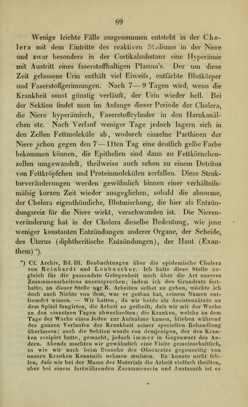Wenige leichte Fälle ausgenommen entsteht in der Cho- lera mit dem Eintritte des reaktiven Sladiums in der Niere und zwar besonders in der Cortikalsubstanz eine Hyperämie mit Austritt eines faserstoffhaltigen Plasma's. Der um diese Zeit gelassene Urin enthält viel Eiweifs, entfärbte Blutkörper und Faserstoffgerinnungen. Nach 7 — 9 Tagen wird, wenn die Krankheit sonst günslig verläuft, der Urin wieder hell. Bei der Sektion findet man im Anfange dieser Periode der Cholera, die Niere hyperämisch, Faserstoffcylinder in den Harnkanäl- chen etc. Nach Verlauf weniger Tage jedoch lagern sich in den Zellen Fettmoleküle ab, wodurch einzelne Parthieen der Niere schon gegen den 7 — Uten Tag eine deutlich gelbe Farbe bekommen können, die Epithelien sind dann zu Feltkörnchen- zellen umgewandelt, theilweise auch schon zu einem Detritus von Fettkröpfchen und Proteinmolekülen zerfallen. Diese Struk- turveränderungen werden gewöhnlich binnen einer verhältnifs- mäfsig kurzen Zeit wieder ausgeghchen, sobald die abnorme, der Cholera eigenthümliche, Blutmischung, die hier als Entzün- dungsreiz für die Niere wirkt, verschwunden ist. Die Nieren- veränderung hat in der Cholera dieselbe Bedeutung, wie jene weniger konstanten Entzündungen anderer Organe, der Scheide, des Uterus (diphtheritische Entzündungen), der Haut (Exan- them) *). *) Cf. Archiv, Bd. III. Beobaclitiingen über die epidemische Cliolera von Reinhardt und Lenbusclier. Ich halte diese Stelle zu- gleich für die passendste Gelegenheit mich über die Art unseres Zusammenarbeitens auszusprechen; indem ich den Grundsatz fest- halte, an dieser Stelle n^r R. Arbeiten selbst zu geben, mochte ich doch auch Nichts von dem, was er gethan hat, seinem Namen ent- fremdet wissen. — Wir liatten, da wir beide als Assistenzärzte an dem Spital fungirten, die Arbeit so getheilt, dafs wir mit der Wache an den einzelnen Tagen abwechselten; die Kranken, welche an dem Tage der Wache eines Jeden zur Aufnahme kamen, blieben während des ganzen Verlaufes der Krankheit seiner speciellen Behandlung überlassen; aucli die Sektion wurde von demjenigen, der den Kran- ken recipirt hatte, gemacht, jedoch immer in Gegenwart des An- dern. Abends machten wir gewöhnlich eine Visite gemeinscliaftlich, so wie wir auch beim Besuche des Oberarztes gegenseitig von unsern Kranken Kenntnifs nehmen mufsten. Es konnte nicht feh- len, dafs wir bei der Masse des Materials die Arbeit vielfach theilten, aber bei einem fortwährenden Zusammensein und Austausch ist es