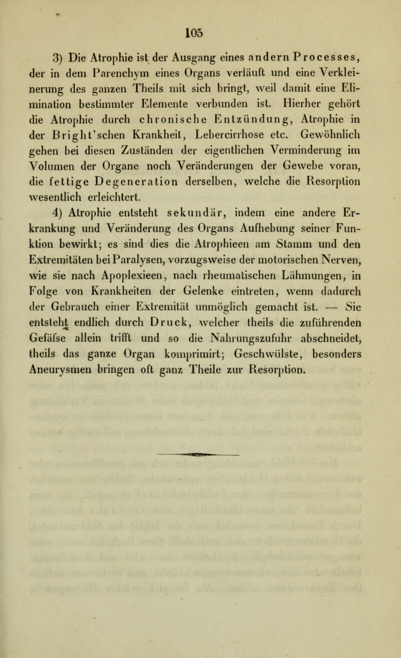 3) Die Atrophie ist der Ausgang eines andern Processes, der in dem Parenchym eines Organs verläuft und eine Verklei- nerung des ganzen Theils mit sich bringt, weil damit eine EH- mination bestimmter Elemente verbunden ist. Hierher gehört die Atrophie durch chronische Entzündung, Atrophie in der Bright'schen Krankheit, Lebercirrhose etc. Gewöhnhch gehen bei diesen Zuständen der eigentlichen Verminderung im Volumen der Organe noch Veränderungen der Gewebe voran, die fettige Degeneration derselben, welche die Resorption wesenthch erleichtert. 4) Atrophie entsteht sekundär, indem eine andere Er- krankung und Veränderung des Organs Aufhebung seiner Fun- ktion bewirkt; es sind dies die Atrophieen am Stamm und den Extremitäten bei Paralysen, vorzugsweise der motorischen Nerven, wie sie nach Apoplexieen, nach rheumatischen Lähmungen, in Folge von Krankheilen der Gelenke eintreten, wenn dadurch der Gebrauch einer Extremität unmöghch gemacht ist. — Sie entsteht endhch durch Druck, welcher theils die zuführenden Gefäfse allein trifft und so die Nahrungszufuhr abschneidet, theils das ganze Organ komprimirt; Geschwülste, besonders Aneurysmen bringen oft ganz Theile zur Resorption.