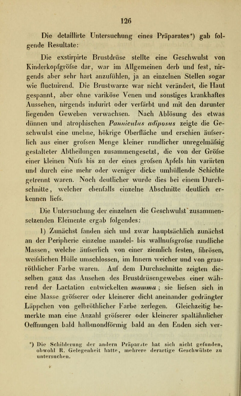 Die detaillirte Untersuchung eines Präparates*) gab fol- gende Resultate: Die exstirpirte Brustdrüse stellte eine Geschwulst von Kinderkopfgröfse dar, war im Allgemeinen derb und fest, nir- gends aber sehr hart anzufühlen, ja an einzelnen Stellen sogar wie fluctuirend. Die Brustwarze war nicht verändert, die Haut gespannt, aber ohne variköse Venen und sonstiges krankhaftes Aussehen, nirgends indurirt oder verfärbt und mit den darunter liegenden Geweben verwachsen. Nach Ablösung des etwas dünnen und atrophischen Pantiiculus arliposus zeigte die Ge- schwulst eine unebne, hökrige Oberfläche und erschien äufser- lich aus einer grofsen Menge kleiner rundlicher unregelmäfsig gestalteter Abtheilungen zusammengesetzt, die von der Gröfse einer kleinen Nufs bis zu der eines grofsen Apfels hin variirten und durch eine mehr oder weniger dicke umhüllende Schichte getrennt waren. Noch deutlicher wurde dies bei einem Durch- schnitte , welcher ebenfalls einzelne Abschnitte deutlich er- kennen liefs. Die Untersuchuno- der einzelnen die Geschwulst zusammen- setzenden Elemente ergab folgendes: 1) Zunächst fanden sich und zwar hauptsächlich zunächst an der Peripherie einzelne mandel- bis wallnufsgrofse rundliche Massen, welche äufserlich von einer ziemlich festen, fibrösen, weifslichen Hülle umschlossen, im Innern weicher und von grau- röthlicher Farbe waren. Auf dem Durchschnitte zeigten die- selben ganz das Ansehen des Brustdrüsengewebes einer wäh- rend der Lactation entwickelten niamma ; sie liefsen sich in eine Masse gröfserer oder kleinerer dicht aneinander gedrängter Läppchen von gelbröthlicher Farbe zerlegen. Gleichzeitig be- merkte man eine Anzahl gröfserer oder kleinerer spaltähnlicher Oeffnungen bald halbmondförmig bald an Aen Enden sich ver- ') Die Schildeinnj^ der andern Präparate hat sich nicht gefunden, obwohl R. Gelegenheit hatte, mehrere derartige Geschwülste zu untersuchen.
