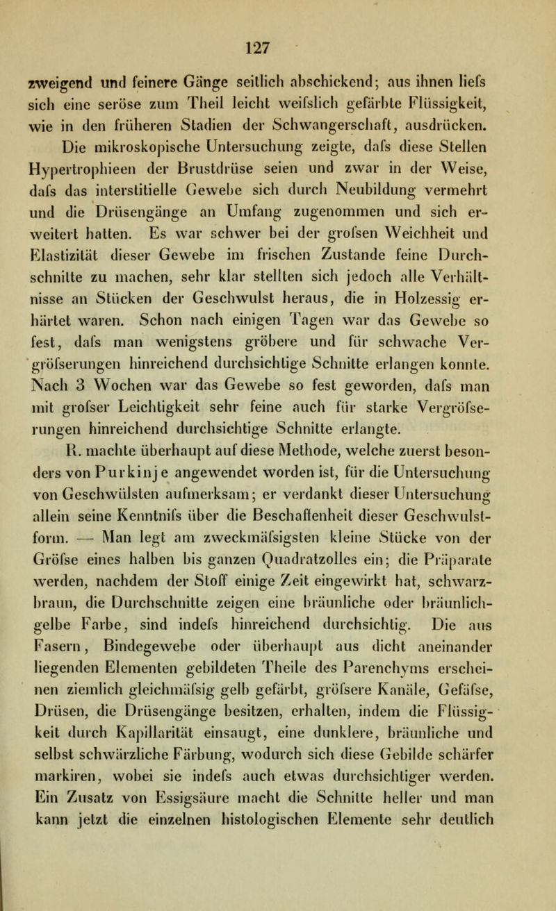 zweigend und feinere Gänge seitlich abschickend; aus ihnen hefs sich eine seröse zum Theil leicht weifslich gefärbte Flüssigkeit, wie in den früheren Stadien der Schwangerschaft, ausdrücken. Die mikroskopische Untersuchung zeigte, dafs diese Stellen Hypertrophieen der Brustdrüse seien und zwar in der Weise, dafs das interstitielle Gewebe sich durch Neubildung vermehrt und die Drüsengänge an Umfang zugenommen und sich er- weitert hatten. Es war schwer bei der grofsen Weichheit und Elastizität dieser Gewebe im frischen Zustande feine Durch- schnitte zu machen, sehr klar stellten sich jedoch alle Verhält- nisse an Stücken der Geschwulst heraus, die in Holzessig er- härtet waren. Schon nach einigen Tagen war das Gewebe so fest, dafs man wenigstens gröbere und für schwache Ver- ' gröfserungen hinreichend durchsichtige Schnitte erlangen konnte. Nach 3 Wochen war das Gewebe so fest geworden, dafs man mit grofser Leichtigkeit sehr feine auch für starke Vergröfse- rungen hinreichend durchsichtige Schnitte erlangte. R. machte überhaupt auf diese Methode, welche zuerst beson- ders von Purkinj e angewendet worden ist, für die Untersuchung von Geschwülsten aufmerksam; er verdankt dieser Untersuchung allein seine Kenntnifs über die Beschaflenheit dieser Geschwulst- form. — Man legt am zweckmäfsigsten kleine Stücke von der Gröfse eines halben bis ganzen Quadratzolles ein; die Präparate werden, nachdem der Stoff einige Zeit eingewirkt hat, schwarz- braun, die Durchschnitte zeigen eine bräunliche oder bräunlich- gelbe Farbe, sind indels hinreichend durchsichtig. Die aus Fasern, Bindegewebe oder überhaupt aus dicht aneinander liegenden Elementen gebildeten Theile des Parenchyms erschei- nen ziemlich gleichmäfsig gelb gefärbt, gröfsere Kanäle, Gefäfse, Drüsen, die Drüsengänge besitzen, erhalten, indem die Flüssig- keit durch Kapillarität einsaugt, eine dunklere, bräunliche und selbst schwärzhche Färbung, wodurch sich diese Gebilde schärfer markiren, wobei sie indefs auch etwas durchsichtiger werden. Ein Zusatz von Essigsäure macht die Schnitte heller und man kann jetzt die einzelnen histologischen lillemente sehr deutlich