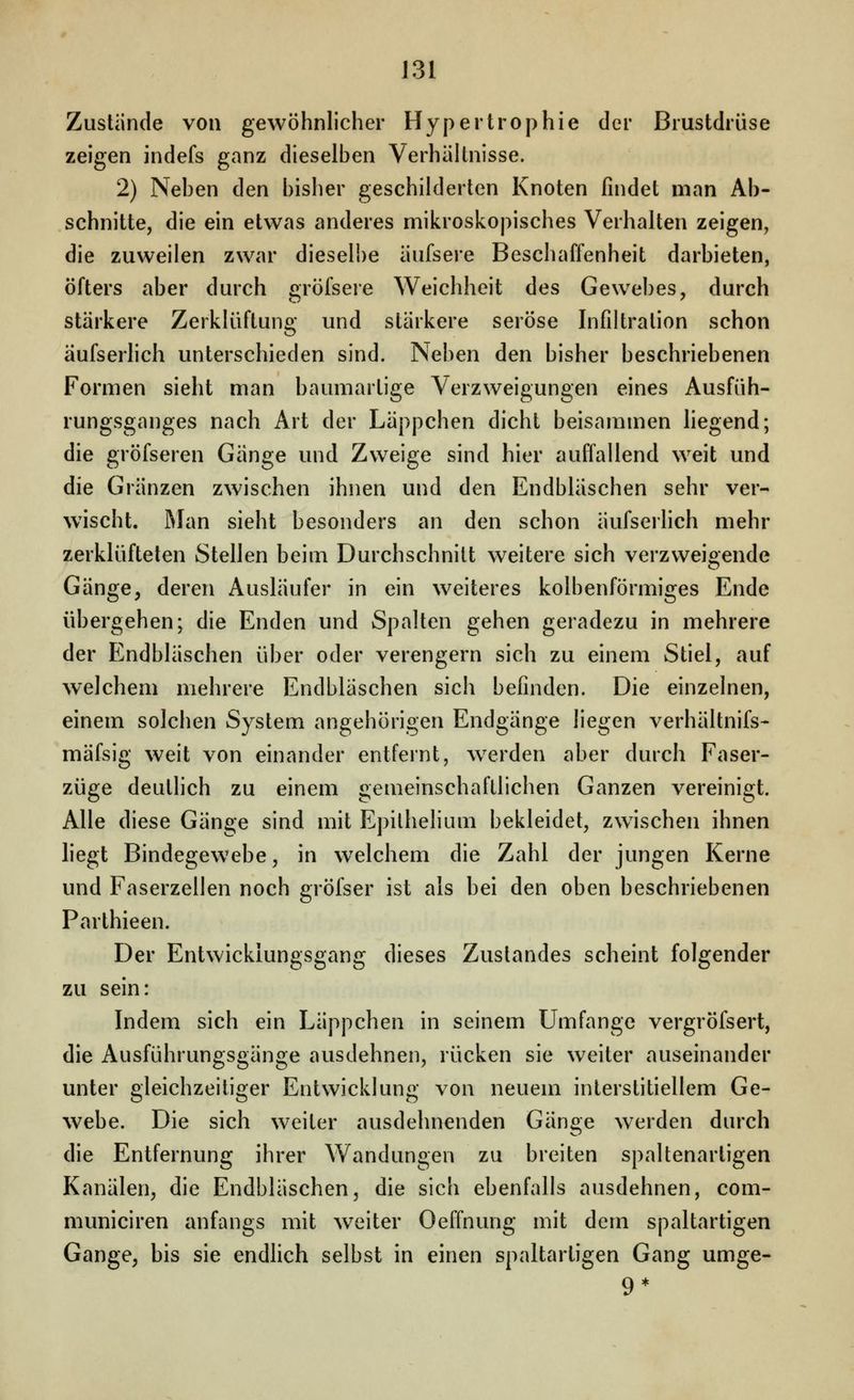Zustünde von gewöhnlicher Hypertrophie der Brustdrüse zeigen indefs ganz dieselben Verhältnisse. 2) Neben den bisher geschilderten Knoten findet man Ab- schnitte, die ein etwas anderes mikroskopisches Verhalten zeigen, die zuweilen zwar dieselbe äufsere Beschaffenheit darbieten, öfters aber durch gröfsere Weichheit des Gewebes, durch stärkere Zerklüftung und stärkere seröse Infiltration schon äufserhch unterschieden sind. Neben den bisher beschriebenen Formen sieht man baumartige Verzweigungen eines Ausfüh- rungsganges nach Art der Läppchen dicht beisammen hegend; die gröfseren Gänge und Zweige sind hier auffallend weit und die Gränzen zwischen ihnen und den Endbläschen sehr ver- wischt. Man sieht besonders an den schon äufserhch mehr zerklüfteten Stellen beim Durchschnitt weitere sich verzweigende Gänge, deren Ausläufer in ein weiteres kolbenförmiges Ende übergehen; die Enden und Spalten gehen geradezu in mehrere der Endbläschen über oder verengern sich zu einem Stiel, auf welchem mehrere Endbläschen sich befinden. Die einzelnen, einem solchen System angehörigen Endgänge liegen verhältnifs- mäfsig weit von einander entfernt, w^erden aber durch Faser- züge deutlich zu einem gemeinschaftlichen Ganzen vereinigt. Alle diese Gänge sind mit Epilhelium bekleidet, zwischen ihnen liegt Bindegewebe, in w^elchem die Zahl der jungen Kerne und Faserzellen noch gröfser ist als bei den oben beschriebenen Parthieen. Der Entwicklungsgang dieses Zustandes scheint folgender zu sein: Indem sich ein Läppchen in seinem Umfange vergröfsert, die Ausführungsgänge ausdehnen, rücken sie weiter auseinander unter gleichzeitiger Entwicklung von neuem interstitiellem Ge- webe. Die sich weiter ausdehnenden Gänge werden durch die Entfernung ihrer Wandungen zu breiten spaltenartigen Kanälen, die Endbläschen, die sich ebenfalls ausdehnen, com- municiren anfangs mit weiter Oeffnung mit dem spaltartigen Gange, bis sie endlich selbst in einen spaltartigen Gang umge- 9*