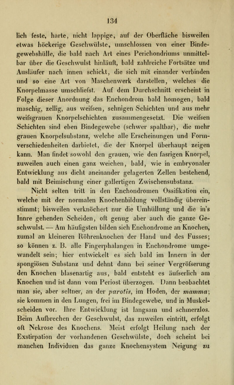 lieh feste, harte, nicht lappige, auf der Oberfläche bisweilen etwas höckerige Geschwülste, umschlossen von einer Binde- gewebshülle, die bald nach Art eines Perichondriums unmittel- bar über die Geschwulst hinläuft, bald zahlreiche Fortsätze und Ausläufer nach innen schickt, die sich mit einander verbinden und so eine iVrt von Maschenwerk darstellen, welches die Knorpelmasse umschliefst. Auf dem Durchschnitt erscheint in Folge dieser Anordnung das Enchondrom bald homogen, bald maschig, zellig, aus weifsen, sehnigen Schichten und aus mehr Weifsgrauen Knorpelschichten zusammengesetzt. Die weifsen Schichten sind eben Bindegewebe (schwer spaltbar), die mehr grauen Knorpelsubstanz, welche alle Erscheinungen und Form- verschiedenheiten darbietet, die der Knorpel überhaupt zeigen kann. Man findet sowohl den grauen, wie den fasrigen Knorpel, zuweilen auch einen ganz w^eichen, bald^ wie in embryonaler Entwicklung aus dicht aneinander gelagerten Zellen bestehend, bald mit Beimischung einer gallertigen Zwischensubstanz. Nicht selten tritt in den Enchondromen Ossifikation ein, welche mit der normalen Knochenbildung vollständig überein- stimmt; bisweilen verknöchert nur die Umhüllung und die in's Innre gehenden Scheiden, oft genug aber auch die ganze Ge- schwulst. — Am häufigsten bilden sich Enchondrome an Knochen, zumal an kleineren Röhrenknochen der Hand und des Fusses; so können z. B. alle Fingerphalangen in Enchondrome umge- wandelt sein; hier entwickelt es sich bald im Innern in der spongiösen Substanz und dehnt dann bei seiner Vergröfserung den Knochen blasenartig aus, bald entsteht es äufserlich am Knochen und ist dann vom Periost überzogen. Dann beobachtet man sie, aber seltner, an der parotis, im Hoden, der manima\ sie kommen in den Lungen, frei im Bindegewebe, und in Muskel- scheiden vor. Ihre Entwicklung ist langsam und schmerzlos. Beim Aufbrechen der Geschwulst, das zuweilen eintritt, erfolgt oft Nekrose des Knochens. Meist erfolgt Heilung nach der Exstirpation der vorhandenen Geschwülste, doch scheint bei manchen Individuen das ganze Knochensystem Neigung zu