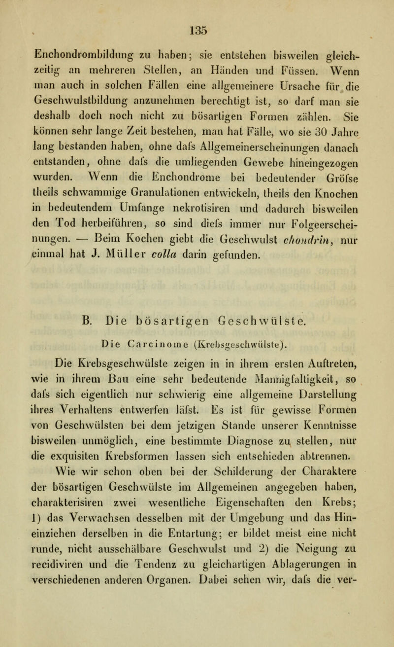 Enchondrombildiing zu haben; sie entstehen bisweilen gleich- zeitig an mehreren Stellen, an Händen und Füssen. Wenn man auch in solchen Fällen eine allgemeinere Ursache für die Geschwulstbildung anzunehmen berechtigt ist^ so darf man sie deshalb doch noch nicht zu bösartigen Formen zählen. Sie können sehr lange Zeit bestehen, man hat Fälle, wo sie 30 Jahre lang bestanden haben, ohne dafs Allgemeinerscheinungen danach entstanden, ohne dafs die umliegenden Gewebe hineingezogen wurden. Wenn die Enchondrome bei bedeutender Gröfse theils schwammige Granulationen entwickeln, theils den Knochen in bedeutendem Umfange nekrotisiren und dadurch bisweilen den Tod herbeiführen, so sind diefs immer nur Foloeerschei- nungen. — Beim Kochen giebt die Geschwulst c/iondrm, nur einmal hat J. Müller colla darin gefunden. B. Die bösartigen Geschwülste. Die Ca rein eine (Krebsgeschwülste). Die Krebsgeschwülste zeigen in in ihrem erslen Auftreten, wie in ihrem Bau eine sehr bedeutende Mannigfaltigkeit, so dafs sich eigentlich nur schwierig eine allgemeine Darstellung ihres Verhaltens entwerfen läfst. Es ist für gewisse Formen von Geschwülsten bei dem jetzigen Stande unserer Kenntnisse bisweilen unmöglich, eine bestimmte Diagnose zu stellen, nur die exquisiten Krebsformen lassen sich entschieden abtrennen. Wie wir schon oben bei der Schilderung der Charaktere der bösartigen Geschwülste im Allgemeinen angegeben haben, charakterisiren zwei wesenthche Eigenschaften den Krebs; 1) das Verwachsen desselben mit der Umgebung und das Hin- einziehen derselben in die Entartung; er bildet meist eine nicht runde, nicht ausschälbare Geschwulst und 2) die Neigung zu recidiviren und die Tendenz zu gleichartigen Ablagerungen in verschiedenen anderen Organen. Dabei sehen wir, dafs die ver-