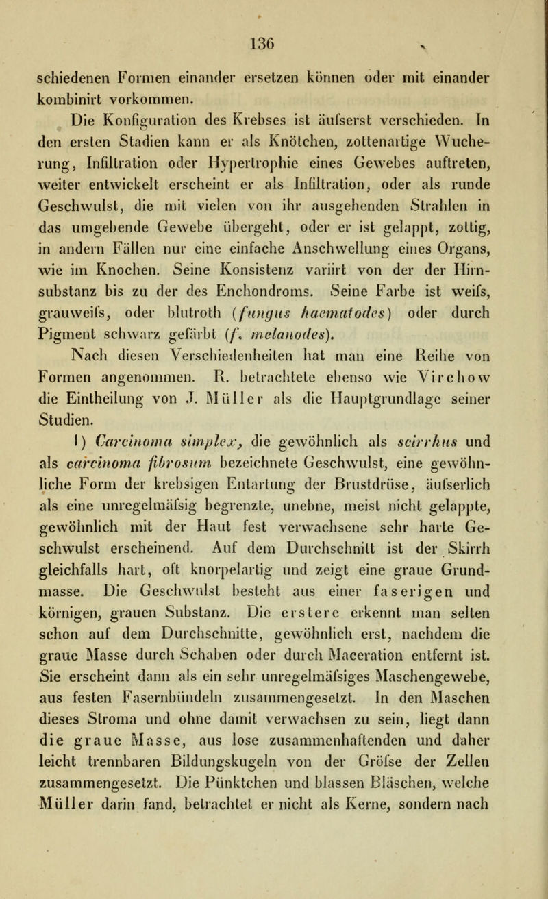 schiedenen Formen einander ersetzen können oder mit einander kombinirt vorkommen. Die Konfiguration des Krebses ist äufserst verschieden. In den ersten Stadien kann er als Knötchen, zottenartige Wuche- rung, Infiltration oder Hypertrophie eines Gewebes auftreten, weiter entwickelt erscheint er als Infiltration, oder als runde Geschwulst, die mit vielen von ihr ausgehenden Strahlen in das umgebende Gewebe übergeht, oder er ist gelappt, zottig, in andern Fällen nur eine einfache Anschwellung eines Organs, wie im Knochen. Seine Konsistenz variirt von der der Hirn- substanz bis zu der des Enchondroms. Seine Farbe ist weifs, grauweifs, oder blutroth (fungus haemaiodes) oder durch Pigment schwarz gefärbt (f\ melanodes). Nach diesen Verschiedenheiten hat man eine Reihe von Formen angenommen. R. betrachtete ebenso wie Vircliow die Eintheilung von J. Müller als die Hauptgrundlage seiner Studien. I) Carcinoma Simplex^ die gewöhnhch als scirrhus und als Carcinoma fibrosum. bezeichnete Geschwulst, eine gewöhn- liche Form der krebsigen Entartung der Brustdrüse, äufserlich als eine unregelmäfsig begrenzte, unebne, meist nicht gelappte, gewöhnlich mit der Haut fest verwachsene sehr harte Ge- schwulst erscheinend. Auf dem Durchschnitt ist der Skirrh gleichfalls hart, oft knorpelartig und zeigt eine graue Grund- masse. Die Geschwulst besteht aus einer faserigen und körnigen, grauen Substanz. Die erstere erkennt man selten schon auf dem Durchschnitte, gewöhnlich erst, nachdem die graue Masse durch Schaben oder durch Maceration entfernt ist. Sie erscheint dann als ein sehr unregelmäfsiges Maschengewebe, aus festen Fasernbündeln zusammengesetzt. In den Maschen dieses Stroma und ohne damit verwachsen zu sein, liegt dann die graue Masse, aus lose zusammenhaftenden und daher leicht trennbaren Bildungskugeln von der Gröfse der Zellen zusammengesetzt. Die Pünktchen und blassen Bläschen, w'elche Müller darin fand, betrachtet er nicht als Kerne, sondern nach