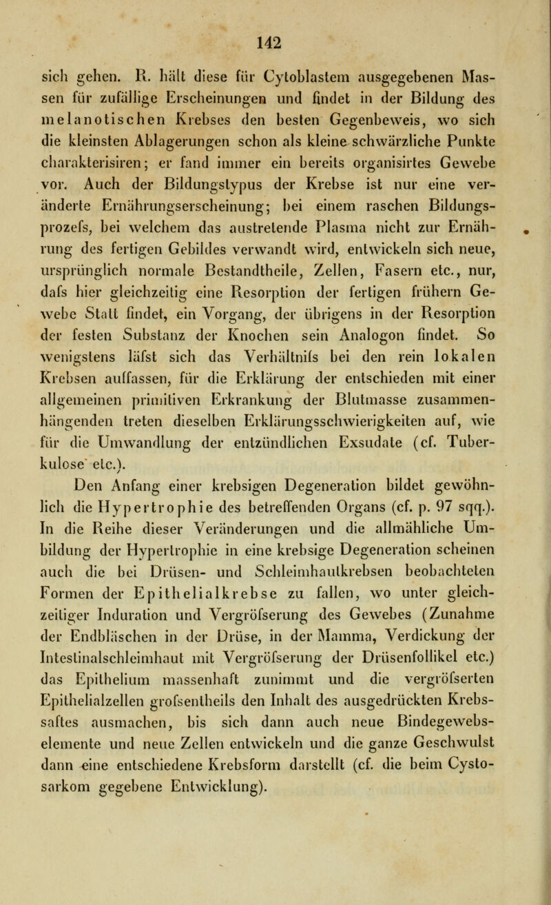 sich gehen. R. hält diese für Cytoblastem ausgegebenen Mas- sen für zufälhge Erscheinungen und findet in der Bildung des melanotischen Krebses den besten Gegenbeweis, wo sich die kleinsten Ablagerungen schon als kleine schwärzliche Punkte charakterisiren; er fand immer ein bereits organisirtes Gewebe vor. Auch der Bildungstypus der Krebse ist nur eine ver- änderte Ernährungserscheinung; bei einem raschen Bildungs- prozefs, bei welchem das austretende Plasma nicht zur Ernäh- rung des fertigen Gebildes verwandt wird, entwickeln sich neue, ursprünglich normale Bestandtheile, Zellen, Fasern etc., nur, dafs hier gleichzeitig eine Resorption der fertigen frühern Ge- webe Statt findet, ein Vorgang, der übrigens in der Resorption der festen Substanz der Knochen sein Analogon findet. So wenigstens läfst sich das Verhältnils bei den rein lokalen Krebsen auffassen, für die Erklärung der entschieden mit einer allgemeinen primitiven Erkrankung der Blutmasse zusammen- hängenden treten dieselben Erklärungsschwierigkeiten auf, wie für die Umwandlung der entzündhchen Exsudate (cf. Tuber- kulose etc.). Den Anfang einer krebsigen Degeneration bildet gewöhn- lich die Hypertrophie des betreffenden Organs (cf. p. 97 sqq.). In die Reihe dieser Veränderungen und die allmähliche Um- bildung der Hypertrophie in eine krebsige Degeneration scheinen auch die bei Drüsen- und Schleimhaulkrebsen beobachteten Formen der Epithelialkrebse zu fallen, wo unter gleich- zeitiger Induration und Vergröfserung des Gewebes (Zunahme der Endbläschen in der Drüse, in der IMamma, Verdickung der Intestinalschleimhaut mit Vergröfserung der Drüsenfollikel etc.) das Epithelium massenhaft zunimmt und die vergröfserten Epithelialzellen grofsentheils den Inhalt des ausgedrückten Krebs- saftes ausmachen, bis sich dann auch neue Bindegewebs- elemente und neue Zellen entwickeln und die ganze Geschwulst dann eine entschiedene Krebsform darstellt (cf. die beim Cysto- sarkom gegebene Entwicklung).