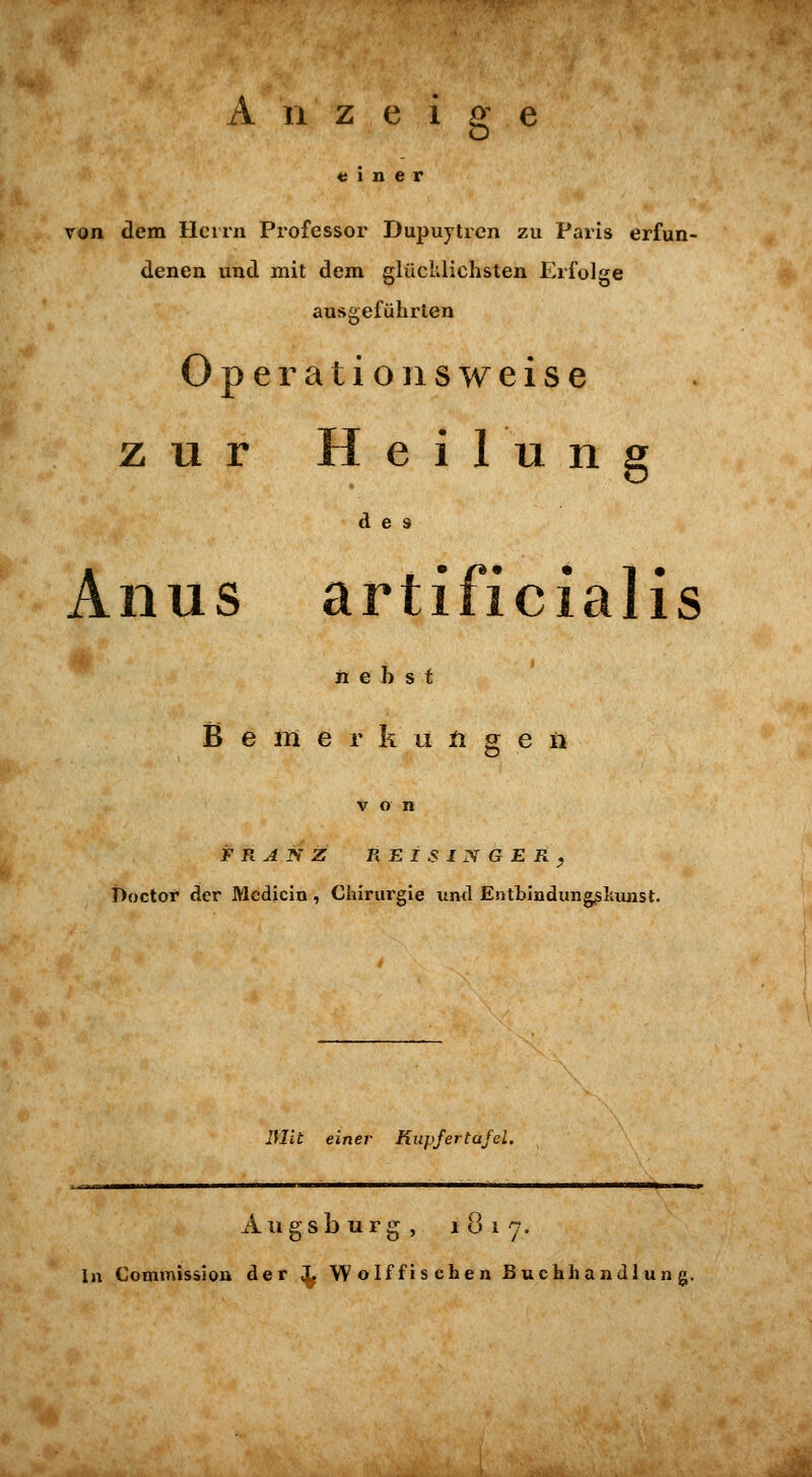 « 1 n e r von dem Herrn Professor Dupuytren zu Paris erfun- denen und mit dem glücklichsten Erfolge ausgeführten Ope ratio 11 sweise zur Heilun des Anus artificialis ii e b s t B e 211 e r k LI n g e n i)octor der Mcdicin , Chirurgie und Entbinduii^Iiimst. 3IU einer Kiipfertafei. Augsburg, 1 0 1 7. In Commissioa der ^ Wolf fischen Buchhandlung.