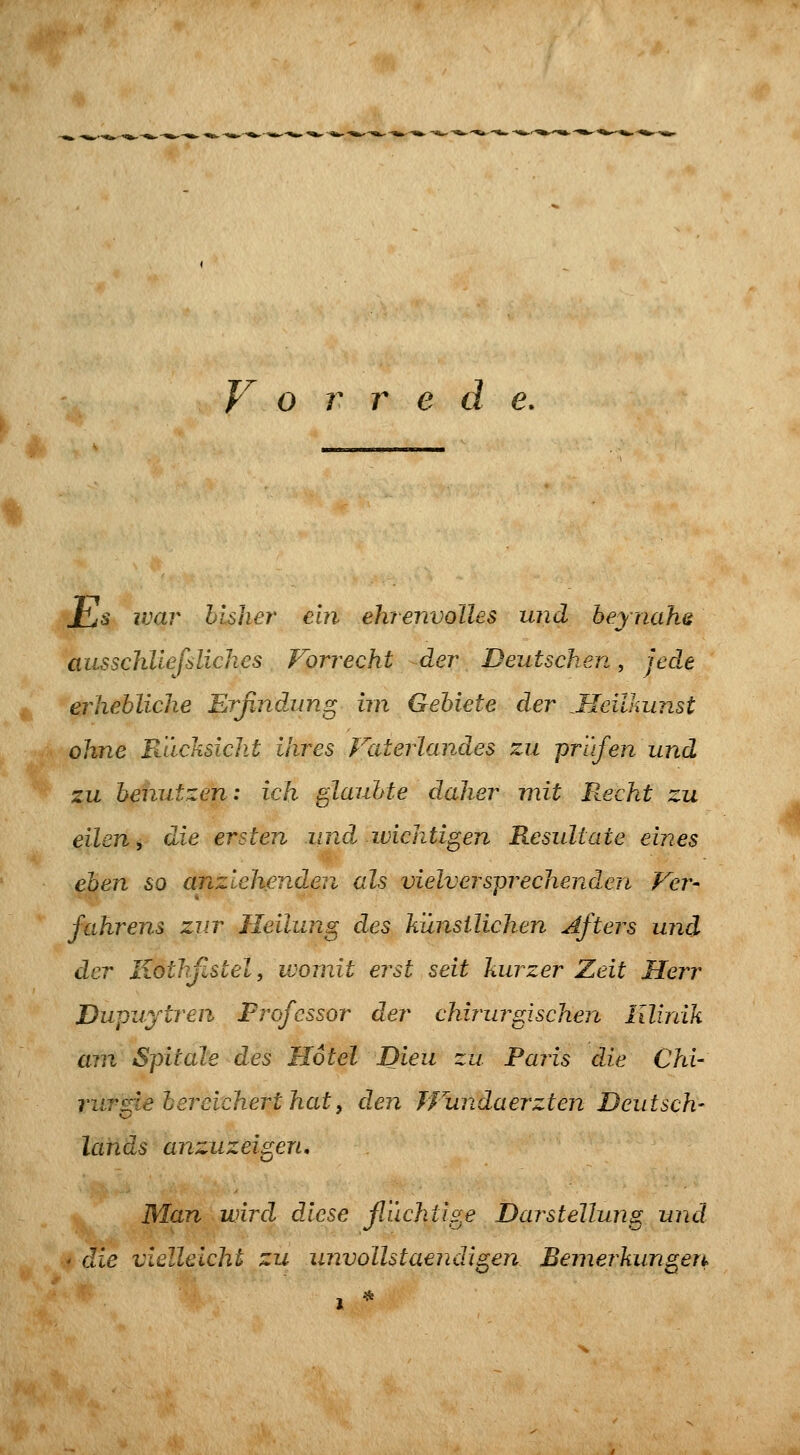 JhjS war bisher ein ehrenvolles und beynahe ausschllefslichcs Forrecht der Deutschen, jede erhebliche Erfindung un Gebiete der Meilkunst ohne Rücksicht ihres Faterlandes zu prl'ifen und zu benutzen: ich glaubte daher mit Recht zu eilen, die ersten und wichtigen Resultate eines eben so einziehenden als vielversprechenden Ver- fahrens zur Heilung des künstlichen Afters und der liothßstel, womit erst seit kurzer Zeit Herr Dupuytren Professor der chirurgischen lllirdk am Spitale des Hotel Dieu zu Paris die Chi' rur^ie bereichert hat. den JFundaerzten Deutsch- lojids anzuzeigen. Man wird dJcse ßüchtige Darstellung und ' die vielleicht zu unvollstaendigen Bemerkungen