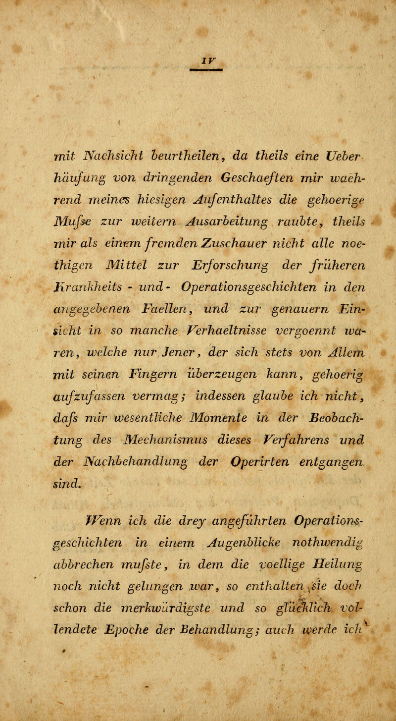 ir mit Nachsicht heurtheilen, da theils eine Ueber häufung von dringenden Geschaeften mir waeh- rend meines hiesigen Aufenthaltes die gehoerige Mufse zur weitem Ausarbeitung raubte, theils mir als einem fremden Zuschauer nicht alle noe- thigen Mittel zur Erforschung der früheren liranliheits - und- Operationsgeschichten in den angegebenen Faellen, und zur genauem Ein- sicht in so manche Ferhaeltnisse vergoennt iva^ ren, welche nur Jener, der sich stets von Allem mit seinen Fingern überzeugen kann^ gehoerig aufzufassen vermag; indessen glaube ich nicht, dafs mir wesentliche Momente in der Beobach- tung des Mechanismus dieses Verfahrens und der Nachbehandlung der Operirten entgangen sind. Wenn ich die drey angeführten Operations- geschichten in einem Augenblicke nothwendig abbrechen mufste, in dem die voellige Heilung noch nicht gelungen .war, so enthalten .sie doch schon die merkwärdigste und so gTümich vol- lendete Epoche der Behandlung j^ auch werde ich