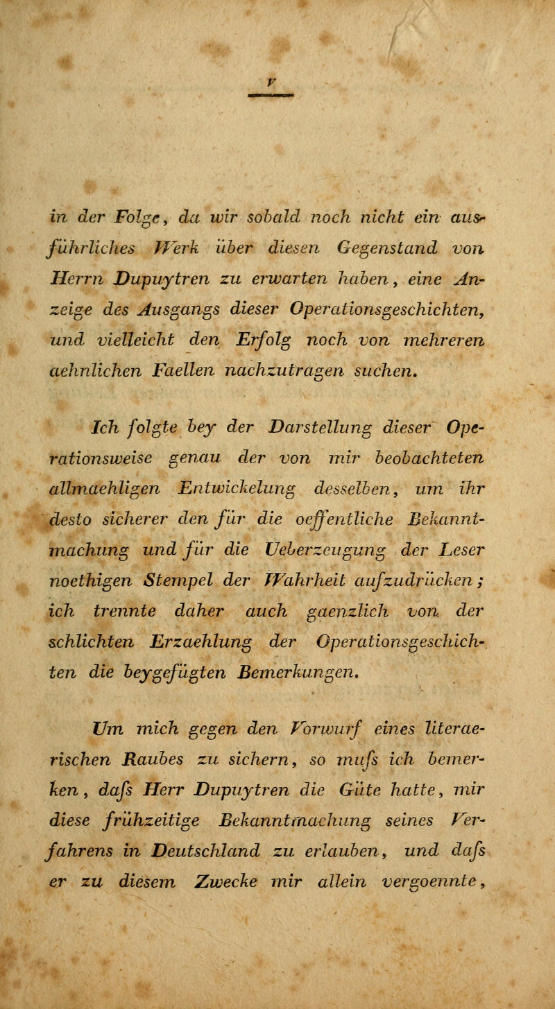 in der Folge, da wir sobald noch nicht ein aus^ fuhrliches fJerk über diesen Gegenstand von Herrn Dupuytren zu erwarten haben, eine An- zeige des Ausgangs dieser Operationsgeschichten, und vielleicht den Erfolg noch von mehreren aehnlichen Faellen nachzutragen suchen. Ich folgte bey der Darstellung dieser Ope- rationsweise genau der von mir beobachteten allmaehligen Entwickelung desselben, um ihr desto sicherer den für die oeffentliche Bekannt- machung und für die Ueherzeugung der Leser noethigen Stempel der Wahrheit aufzudrücken; ich trennte daher auch gaenzlich von der schlichten Erzaehlung der Operationsgeschich- ten die heygefügten Bemerkungen, Um mich gegen den Vorivuif eines literae- rischen Raubes zu sichern, so miifs ich bemer- ken , dafs Herr Dupuytren die Güte hatte, mir diese frühzeitige Bekanntmachung seines Ver- fahrens in Deutschland zu erlauben, und dafs er zu diesem Zwecke mir allein vergoennte,