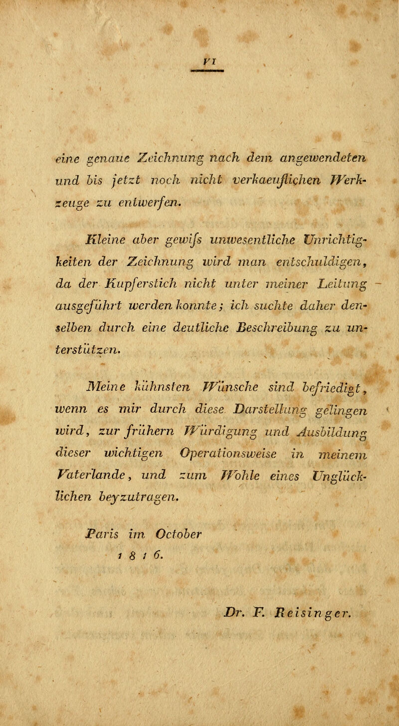 FI eine genaue Zeichnung nach dem angewendeten und bis jetzt noch nicht verkaeußichen Werk- zeuge zu entwerfen. Kleine aber gewijs unwesentliche Unrichtig keiten der Zeichnung ivlrd man entschuldigen, da der Kupferstich nicht unter meiner Leitung ausgeführt werden konnte; ich suchte daher den- selben durch eine deutliche Beschreibung zu un- terstützen. Meine kühnsten Wünsche sind befriedigt^ wenn es mir durch diese. Darstelhmg gelingen wird, zur frühern Würdigung und Ausbildung dieser wichtigen Operationsweise in meinem Faterlande, und zum Wohle eines Unglüch liehen heyzutragen, Paris im October 1 8 i 6. Dr. F, Reisinger.