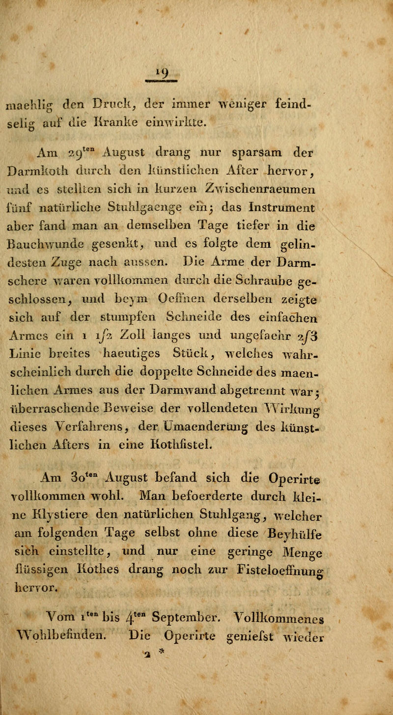 iq maehlig den Druck, der immer weniger feind- selig auf die Kranke eimvirkte. Am 39^^'' August drang nur sparsam der Darmkoth durch den künstiiclien After hervor, und es stclilen sich in kurzen Zwischenraeumen fünf natürliche Stuhigaenge eih^ das Instrument aber fand man an demselben Tage tiefer in die Bauchwunde gesenkt, und es folgte dem gelin- desten Zuge nach aussen. Die Arme der Darm- schere v/aren vollkommen durch die Schraube ge- schlossen, und beym Oefinen derselben zeigte sich auf der stumpfen Schneide des einfachen Armes ein 1 1/2 Zoll langes und ungefaehr xTS Linie breites haeutiges Stück, welches wahr- scheinlich durch die doppelte Schneide des maen- lichen Armes aus der Darmwand abgetrennt War 2 überraschende Beweise der vollendeten Wirkung dieses Verfahrens, der Ümaenderung des künst- lichen Afters in eine Kothßstek Am So** August befand sich die Operirte vollkommen wohl. Man befoerderte durch klei- ne Klystiere den natürlichen Stuhlgang, welcher am folgenden Tage selbst ohne diese Beyhülfe sich einstellte, und nur eine geringe Meno-e flüssigen Kothes drang noch zur Fisteloeffnimg hervor. Vom i*'^bis 4^* September. Vollkommenes Wohlbeünden. Die Operirte geniefst wieder