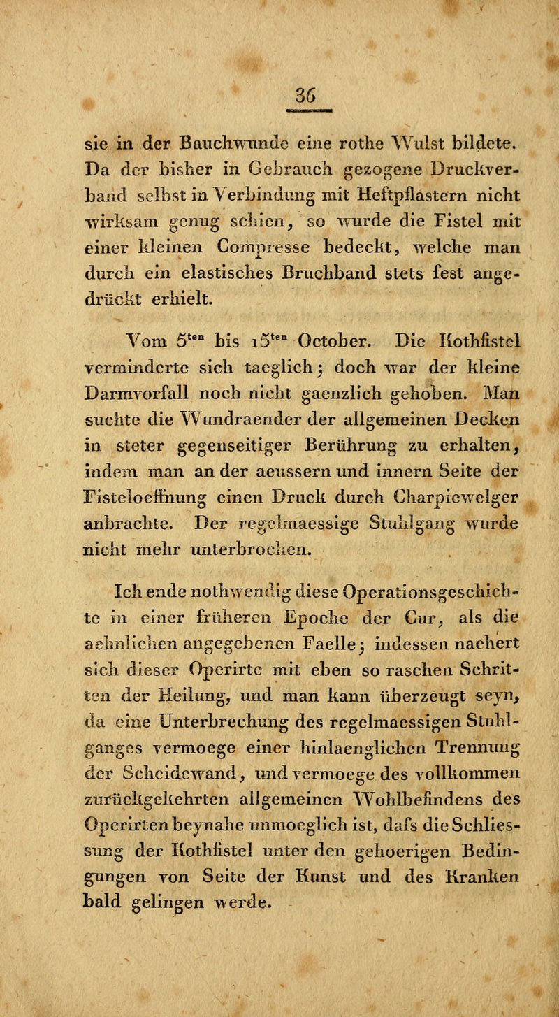 1 36 sie in der Baucliwiinde eine rotlie Wulst bildete. Da der bislier in Gebrauck gezogene Druckver- band selbst in Verbindung mit Heftpflastern nicht wirksam genug seinen, so wurde die Fistel mit einer kleinen Compresse bedeckt, welche man durch ein elastisches Bruchband stets fest ange- drückt erhielt. Vom 5**° bis i5*'' October. Die Kothfistel verminderte sich taeglich^ doch war der kleine Darmrorfall noch nicht gaenzlich gehoben. Man suchte die Wundraender der allgemeinen Decken in steter gegenseitiger Berührung zu erhalten, indem man an der aeussern und innern Seite der Fisteloeifnung einen Druck durch Charpiewelger anbrachte. Der regelmaessige Stuhlgang wurde nicht mehr imterbrochen. Ich ende nothwendig diese Operationsgeschich- te in einer früheren Epoche der Cur, als die aelmliclien angegebenen Faellej indessen naehert sich dieser Operirte mit eben so raschen Schrit- ten der Heilung, und man kann überzeugt seyn, da eine Unterbrechung des regelmaessigen Stuhl- ganges vermoege einer hinlaenglichen Trennung der Scheidewand, und vermoege des vollkommen zurückgekehrten allgemeinen Wohlbefindens des Operirtenbeynahe immoeglich ist, dafs die Schlies- sung der Kothfistel unter den gehoerigen Bedin- gungen von Seite der Kunst imd des Kranken bald gelingen werde.