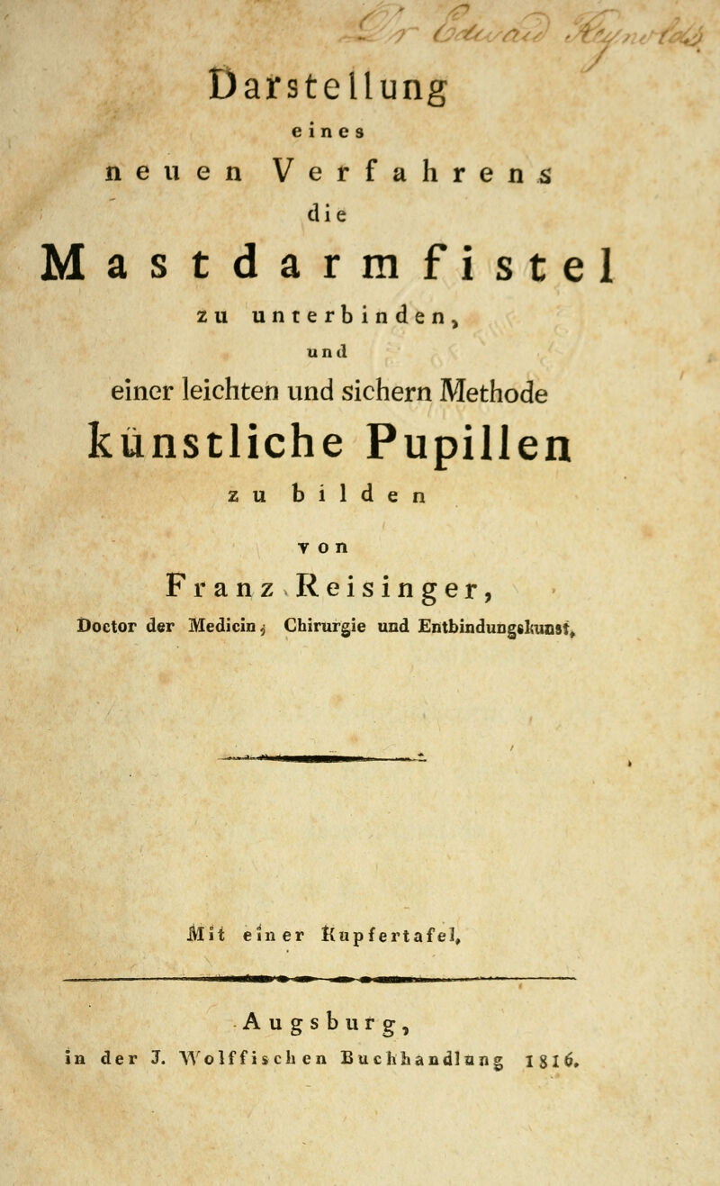 Darstellung eines neuen Verfahrens die Mastdarmfistel zu unterbinden, und einer leichten und sichern Methode künstliche Pupillen zu bilden y o n Franz Reisinger, Doctor der Medicin, Chirurgie und Entbindungfilranst* Mit einer Kupfertafel. Augsburg, in der J. Wolf fischen Buchhandlung 18l6,