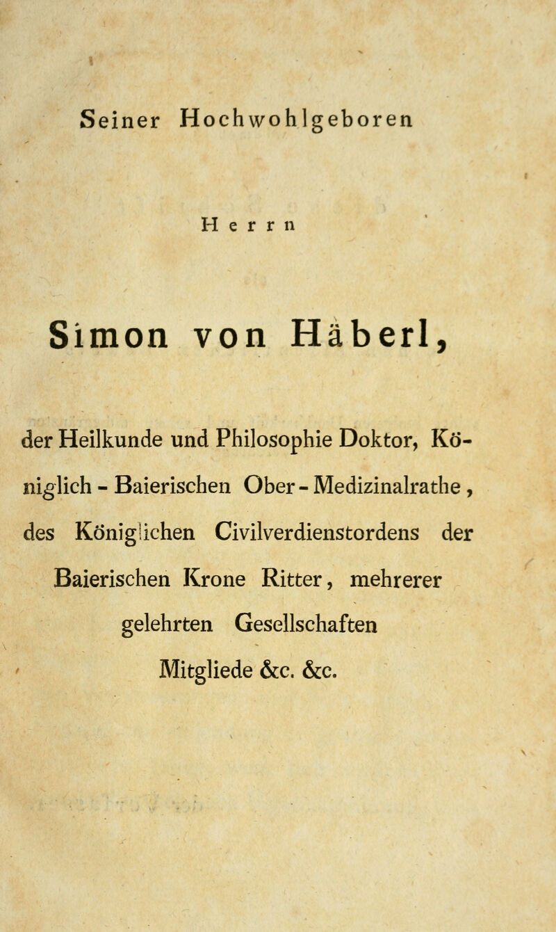 Seiner Hochwohlgeboren Herrn Simon von Häberl, der Heilkunde und Philosophie Doktor, Kö- niglich - Baierischen Ober- Medizinalrathe, des Königlichen Civilverdienstordens der Baierischen Krone Ritter, mehrerer gelehrten Gesellschaften Mitgliede &c. &c.