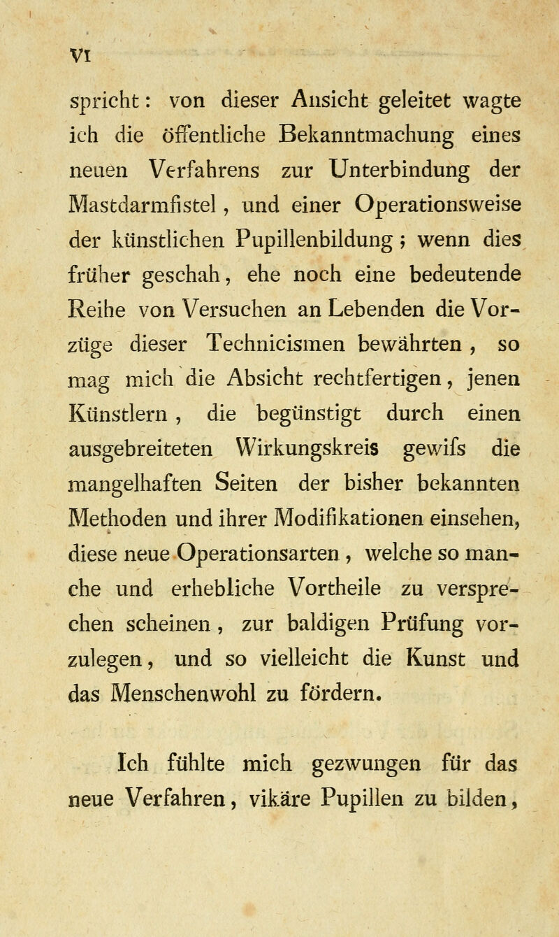 spricht: von dieser Ansicht geleitet wagte ich die öffentliche Bekanntmachung eines neuen Verfahrens zur Unterbindung der Mastdarmfistel, und einer Operationsweise der künstlichen Pupillenbildung; wenn dies früher geschah, ehe noch eine bedeutende Reihe von Versuchen an Lebenden die Vor- züge dieser Technicismen bewährten , so mag mich die Absicht rechtfertigen, jenen Künstlern , die begünstigt durch einen ausgebreiteten Wirkungskreis gewifs die mangelhaften Seiten der bisher bekannten Methoden und ihrer Modifikationen einsehen, diese neue Operationsarten , welche so man- che und erhebliche Vortheile zu verspre- chen scheinen , zur baldigen Prüfung vor- zulegen, und so vielleicht die Kunst und das Menschenwohl zu fördern. Ich fühlte mich gezwungen für das neue Verfahren, vikäre Pupillen zu bilden,