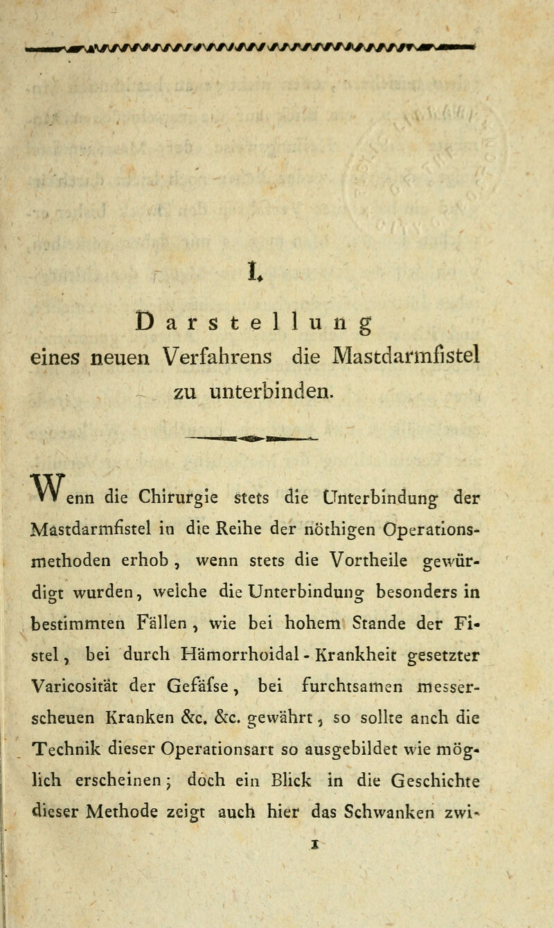 A\#JWt*JW^*VW<AAf \äW\+M*A*y*fWWvmKm—m t Darstellung eines neuen Verfahrens die Mastdarmfistel £ zu unterbinden. VV enn die Chirurgie Stets die Unterbindung der Mästdarmfistel in die Reihe der nöthigen Operations- methoden erhob , wenn stets die Vortheile gewür- digt wurden, weiche die Unterbindung besonders in bestimmten Fällen , wie bei hohem Stande der Fi- stel, bei durch Hämorrhoidal - Krankheit gesetzter Varicositat der Gefafse, bei furchtsamen messer- scheuen Kranken &c. &c. gewährt 5 so sollte anch die Technik dieser Operationsart so ausgebildet wie mög- lich erscheinen; doch ein Blick in die Geschichte dieser Methode zeigt auch hier das Schwanken zwi-