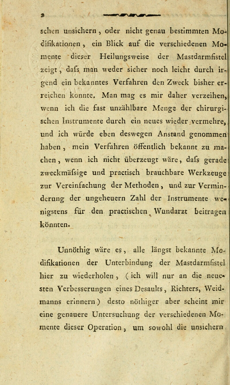rv^\ÄX*r\- sehen unsichern , oder nicht genau bestimmten Mo- difikationen , ein Blick auf die verschiedenen Mo- mente dieser Heilungsweise der Mastdarmfistel zeigt, dafs man weder sicher noch leicht durch ir gend ein bekanntes Verfahren den Zweck bisher er- reichen konnte» Man mag es mir daher verzeihen, wenn ich die fast unzählbare Menge der chirurgi- schen Instrumente durch ein neues wieder.vermehre, und ich würde eben deswegen Anstand genommen haben , mein Verfahren öffentlich bekannt zu ma- chen, wenn ich nicht überzeugt wäre, dafs gerade zweckmäfsige und practisch brauchbare Werkzeuge zur Vereinfachung der Methoden , und zur Vermin- derung der Ungeheuern Zahl der Instrumente we- nigstens für den practischen% Wundarzt beitragen könnten» Unnöthig wäre es, alle langst bekannte Mo- difikationen der Unterbindung der Mastdarmfistel hier zu wiederholen , ( ich will nur an die neue* sten Verbesserungen eines Desaults, Richters, Weid- manns erinnern) desto nöthiger aber scheint mir eine genauere Untersuchung der verschiedenen Mo- mente dieser Operation, um sowohl die unsichern