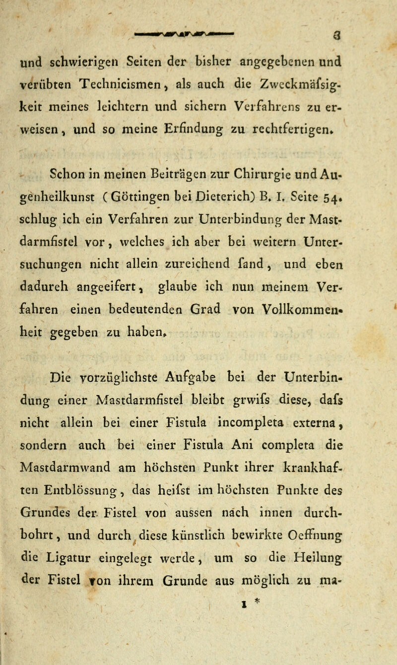 •r-mr jr jkt ^m> und schwierigen Seiten der bisher angegebenen und verübten Technicismen > als auch die Zweckmäfsig- keit meines leichtern und sichern Verfahrens zu er- weisen, und so meine Erfindung zu rechtfertigen* Schon in meinen Beiträgen zur Chirurgie und Au« genheilkunst ( Göttingen bei Dieterich) B. L Seite 54* schlug ich ein Verfahren zur Unterbindung der Mast- darmfisfel vor, welches ich aber bei weitern Unter- suchungen nicht allein zureichend fand , und eben dadureh angeeifert, glaube ich nun meinem Ver- fahren einen bedeutenden Grad von Vollkommen« heit gegeben zu haben. Die vorzüglichste Aufgabe bei der Unterbin- dung einer Mastdarmfistel bleibt grwifs diese, dafs nicht allein bei einer Fistula incompleta externa, sondern auch bei einer Fistula Ani completa die Mastdarmwand am höchsten Punkt ihrer krankhaf- ten Entblössung, das heifst im höchsten Punkte des Grundes der Fistel von aussen nach innen durch- bohrt , und durch diese künstlich bewirkte OefFnung die Ligatur eingelegt werde, um so die Heilung der Fistel ron ihrem Grunde aus möglich zu ma-