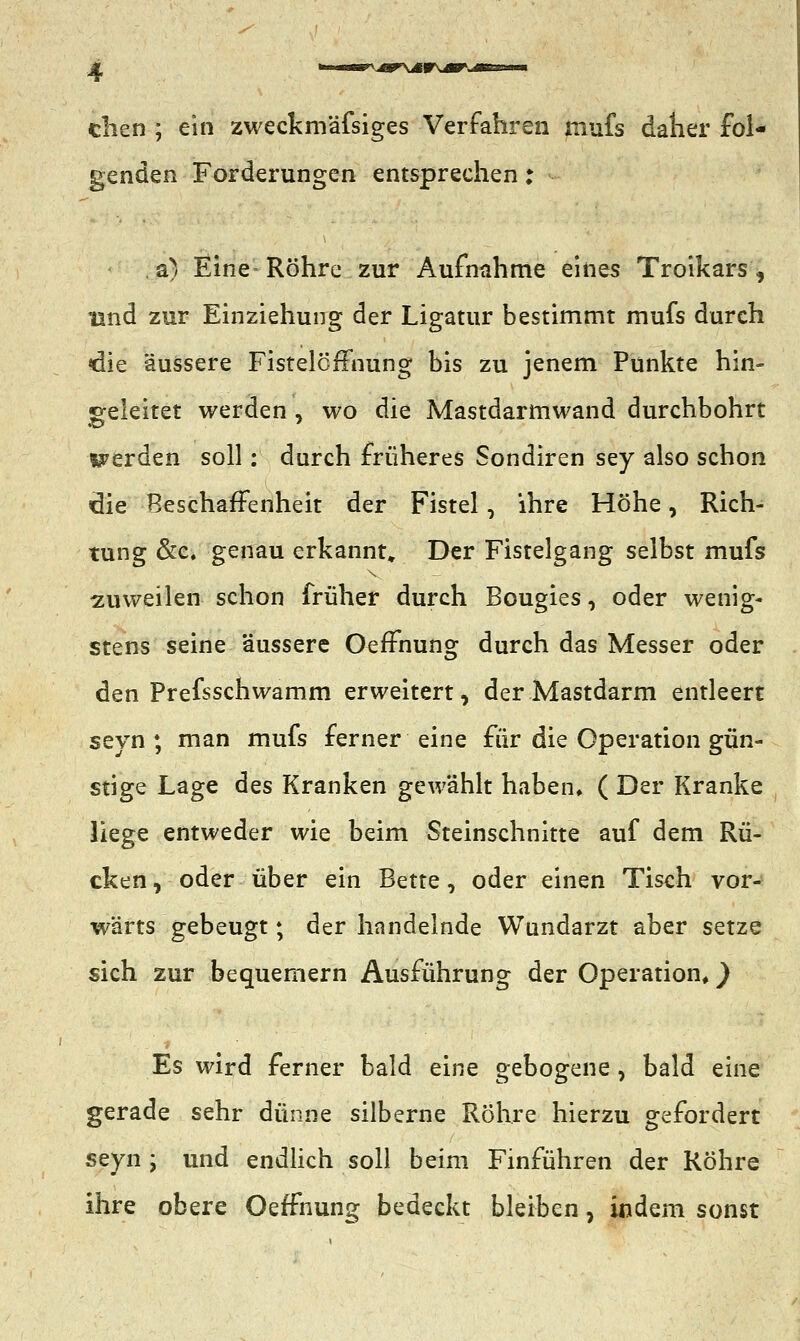 eben ; ein zweckmäfsiges Verfahren rnufs daher fol- genden Forderungen entsprechen; . a) Eine Röhre zur Aufnahme eines Troikars, lind zur Einziehung der Ligatur bestimmt mufs durch die äussere FistelcfFnung bis zu jenem Punkte hin- geleitet werden , wo die Mastdarmwand durchbohrt werden soll: durch früheres Sondiren sey also schon die Beschaffenheit der Fistel, ihre Höhe, Rich- tung &c. genau erkannt» Der Fistelgang selbst mufs zuweilen schon früher durch Bougies, oder wenig- stens seine äussere OefFnung durch das Messer oder den Prefsschwamm erweitert, der Mastdarm entleert seyn ; man mufs ferner eine für die Operation gün- stige Lage des Kranken gewählt haben, ( Der Kranke liege entweder wie beim Steinschnitte auf dem Rü- cken, oder über ein Bette, oder einen Tisch vor- wärts gebeugt; der handelnde Wundarzt aber setze sich zur bequemern Ausführung der Operation*) Es wird ferner bald eine gebogene, bald eine gerade sehr dünne silberne Röhre hierzu gefordert seyn ; und endlich soll beim Finführen der Röhre ihre obere OefFnung bedeckt bleiben, indem sonst