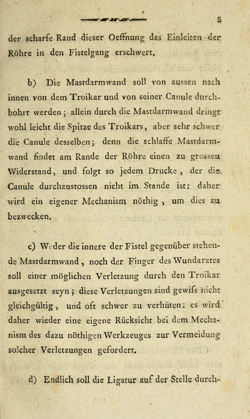 der scharfe Rand dieser OefFnung das Einleiten der Röhre in den Fistelgang erschwert, b) Die Mastdarmwand soll von aussen nach innen von dem Troikar und von seiner Canule durch- bohrt werden ; allein durch die Mastdarmwand dringt wohl leicht die Spitze des Troikars> aber sehr schwer die Canule desselben; denn die schlaffe Mastdarm- wand findet am Rande der Röhre einen zu grossem Widerstand, und folgt so jedem Drucke, der di~ Canule durchzustossen nicht im Stande ist; daher wird ein eigener Mechanism nöthig , um dies zu bezwecken, c) W< der die innere der Fistel gegenüber stehen- de Mastdarmwand , noch der Finger des Wundarztes soll einer möglichen Verletzung durch den Troikar ausgesetzt seyn 5 diese Verletzungen sind gewifs nicht gleichgültig, und oft schwer zu verhüten: es wird daher wieder eine eigene Rücksicht bei dem Mecha- nism des dazu nöthigen Werkzeuges zur Vermeidung solcher Verletzungen gefordert. d) Endlich soll die Ligatur auf der Stelle durch-