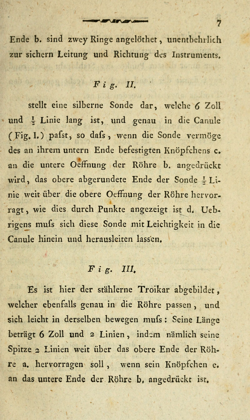 rvar\*r\^r*i Ende b* sind zwey Ringe angelöthet, unentbehrlich zur sichern Leitung und Richtung des Instruments, Fig. II. stellt eine silberne Sonde dar, welche 6 Zoll und \ Linie lang ist, und genau in die Canule (Fig»L) pafst, so dafs , wenn die Sonde vermöge des an ihrem untern Ende befestigten Knöpfchens <:♦ an die untere OefFnung der Röhre b. angedrückt wird, das obere abgerundete Ende der Sonde \ Li- nie weit über die obere OefFnung der Röhre hervor- ragt , wie dies durch Punkte angezeigt ist d, Ueb* rigens mufs sich diese Sonde mit Leichtigkeit in die Canule hinein und herausleiten lassen, F i g. III Es ist hier der stählerne Troikar abgebildet, welcher ebenfalls genau in die Röhre passen , und sich leicht in derselben bewegen mufs : Seine Lange beträgt 6 Zoll und 2 Linien, indem nämlich seine Spitze 2 Linien weit über das obere Ende der Röh- re a. hervorragen soll , wenn sein Knöpfchen e» an das untere Ende der Röhre b, angedrückt isr.