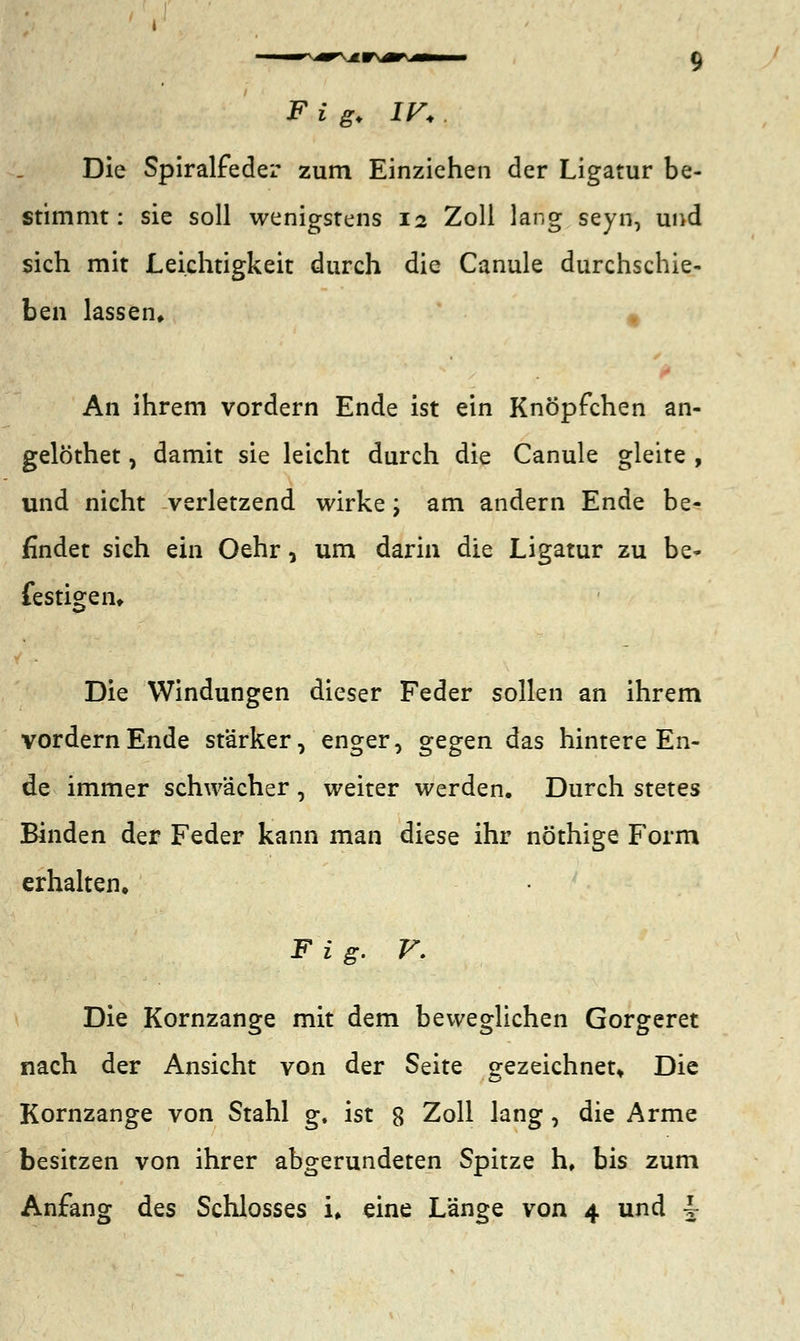 F i gy IV. Die Spiralfeder zum Einziehen der Ligatur be- stimmt: sie soll wenigstens 12 Zoll lang seyn, und sich mit Leichtigkeit durch die Canule durchschie- ben lassen» % An ihrem vordem Ende ist ein Knöpfchen an- gelöthet, damit sie leicht durch die Canule gleite , und nicht verletzend wirke; am andern Ende be- findet sich ein Oehr, um darin die Ligatur zu be- festigen* Die Windungen dieser Feder sollen an ihrem vordem Ende stärker, enger, gegen das hintere En- de immer schwächer , weiter werden. Durch stetes Binden der Feder kann man diese ihr nöthige Form erhalten, Fig. V. Die Kornzange mit dem beweglichen Gorgeret nach der Ansicht von der Seite gezeichnet. Die Kornzange von Stahl g, ist 8 Zoll lang, die Arme besitzen von ihrer abgerundeten Spitze h, bis zum Anfang des Schlosses u eine Länge von 4 und ^