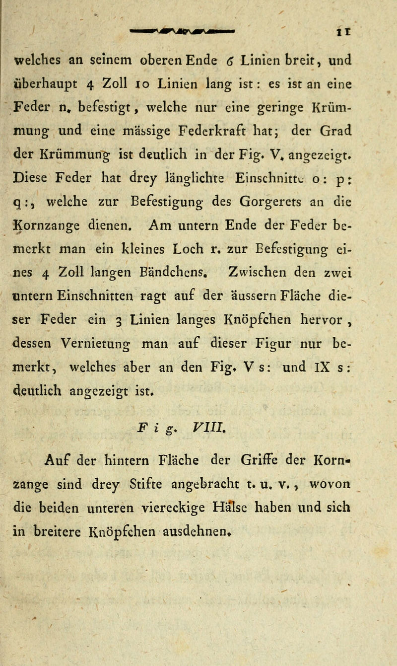 welches an seinem oberen Ende 6 Linien breit, und überhaupt 4 Zoll 10 Linien lang ist: es ist an eine Feder n„ befestigt, welche nur eine geringe Krüm- mung und eine massige Federkraft hat; der Grad der Krümmung ist deutlich in der Fig. V, angezeigt. Diese Feder hat drey länglichte Einschnitte o: p: q:, welche zur Befestigung des Gorgerets an die Kornzange dienen. Am untern Ende der Feder be- merkt man ein kleines Loch r, zur Befestigung ei- nes 4 Zoll langen Bändchens. Zwischen den zwei untern Einschnitten ragt auf der äussern Fläche die- ser Feder ein 3 Linien langes Knöpfchen hervor , dessen Vernietung man auf dieser Figur nur be- merkt, welches aber an den Fig* Vs: und IX s: deutlich angezeigt ist» F i g. VIII. Auf der hintern Fläche der Griffe der Korn- zange sind drey Stifte angebracht u u, v., wovon die beiden unteren viereckige Halse haben und sich in breitere Knöpfchen ausdehnen*