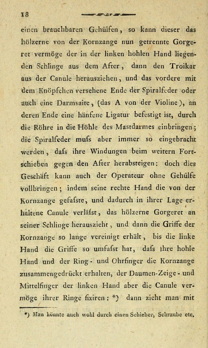 einen brauchbaren Gehülfen, so kann dieser das hölzerne von der Kornzange nun getrennte Gorge- ret vermöge der in der linken hohlen Hand liegen- den Schlinge aus dem After, dann den Troikar aus der Canule herausziehen, und das vordere mit dem Knöpfchen versehene Ende der Spiralfeder oder auch eine Darmsaite, (das A von der Violine), an deren Ende eine hänfene Ligatur befestigt ist, durch die Röhre in die Höhle des Mastdarmes einbringen; die Spiralfeder mufs aber immer so eingebracht werden , dafs ihre Windungen beim weitern Fort- schieben gQgQti den After herabsteigen: doch dies Geschäft kann auch der Operateur ohne Gehülfe vollbringen ; indem seine rechte Hand die von der Kornzange gefafste, und dadurch in ihrer Lage er- haltene Canule verläfst, das hölzerne Gorgeret an seiner Schlinge herauszieht, und dann die Griffe der Kornzange so lange vereinigt erhält, bis die linke Hand die Griffe so umfafst hat, dafs ihre hohle Hand und der Ring- und Ohrringer die Kornzange zusammengedrückt erhalten, der Daumen-Zeige-und Mittelfinger der linken Hand aber die Canule ver- möge ihrer Ringe fixiren : *) dann zieht man mit *) Man könnte auch wohl durch einen Schieber, Schraube etc.