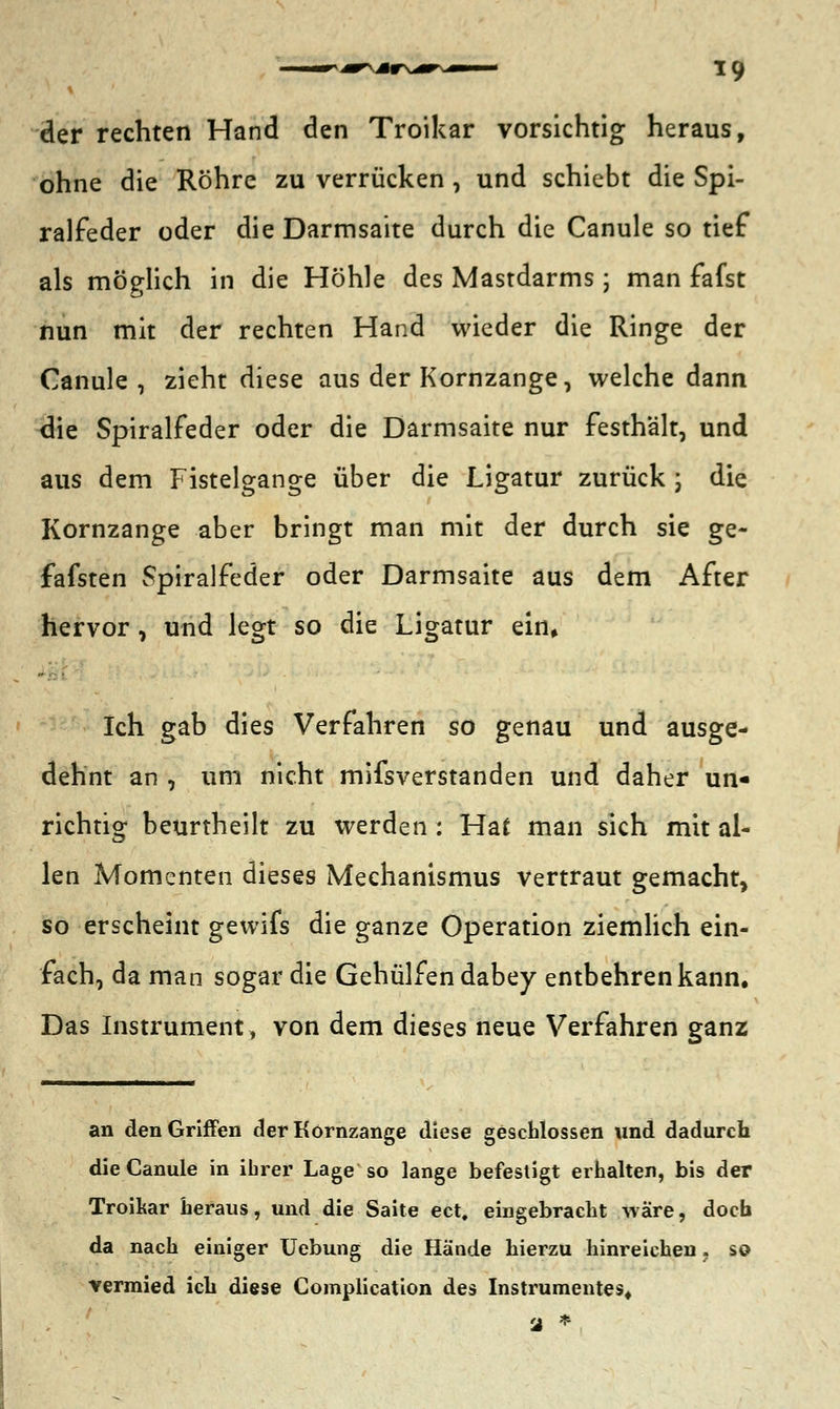 der rechten Hand den Troikar vorsichtig heraus, ohne die Röhre zu verrücken , und schiebt die Spi- ralfeder oder die Darmsaite durch die Canule so tief als möglich in die Höhle des Mastdarms; man fafst nun mit der rechten Hand wieder die Ringe der Canule , zieht diese aus der Kornzange, welche dann die Spiralfeder oder die Darmsaite nur festhält, und aus dem Fistelgange über die Ligatur zurück j die Kornzange aber bringt man mit der durch sie ge- fafsten Spiralfeder oder Darmsaite aus dem After hervor, und legt so die Ligatur ein» Ich gab dies Verfahren so genau und ausge- dehnt an , um nicht mifsverstanden und daher un- richtig beurtheilt zu werden : Hat man sich mit al- len Momenten dieses Mechanismus vertraut gemacht, so erscheint gewifs die ganze Operation ziemlich ein- fach, da man sogar die Gehülfen dabey entbehren kann. Das Instrument, von dem dieses neue Verfahren ganz an den Griffen der Körnzange diese geschlossen und dadurch die Canule in ihrer Lage so lange befestigt erhalten, bis der Troikar heraus, und die Saite ect, eingebracht wäre, doch da nach einiger Uebung die Hände hierzu hinreichen. so ■vermied ich diese Complication des Instrumentes. a *