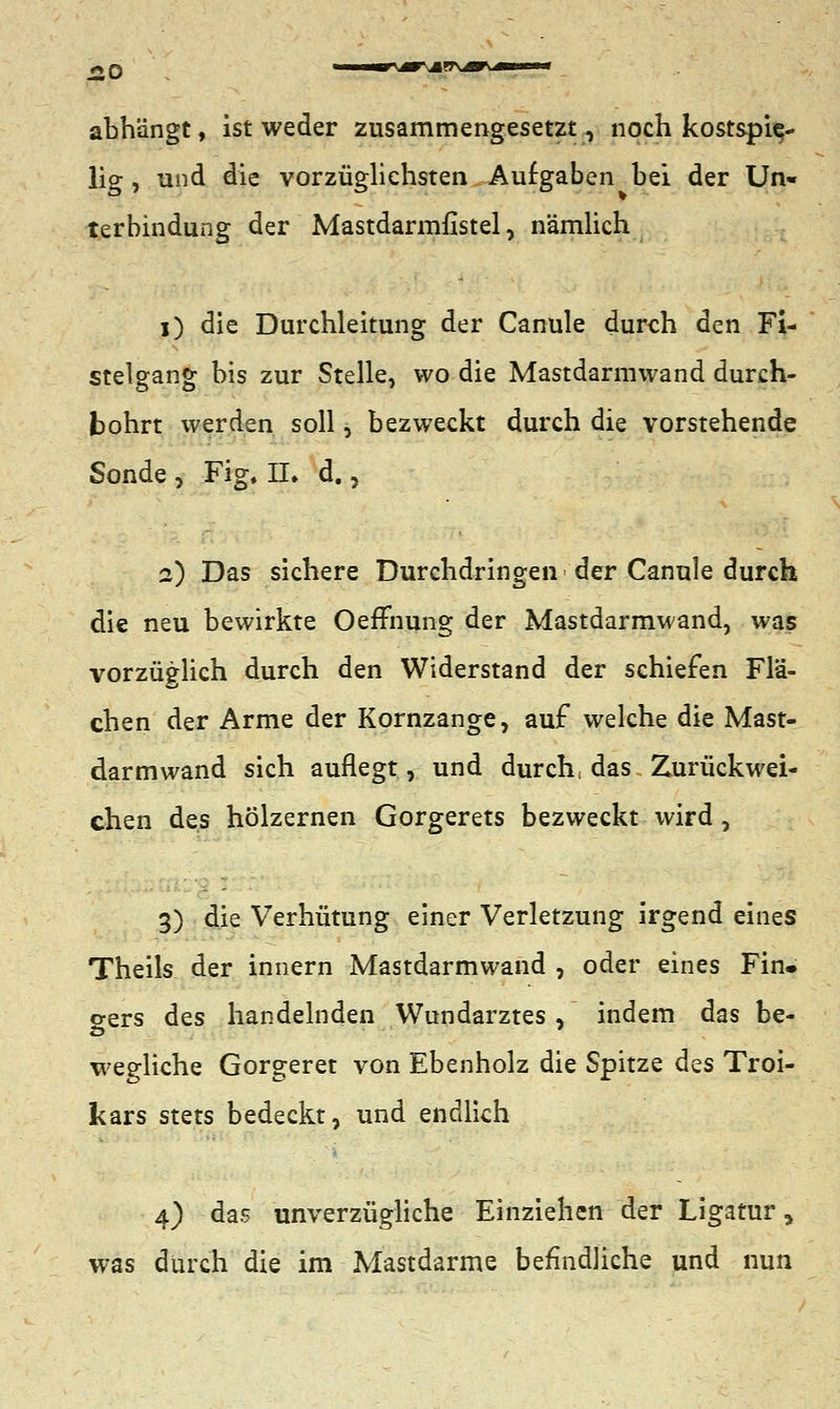 £0 \ abhängt, ist weder zusammengesetzt, noch kostspie- lig , und die vorzüglichsten Aufgaben bei der Un« terbindung der Mastdarmfistel, nämlich i) die Durchleitung der Canule durch den Fi- stelgang bis zur Stelle, wo die Mastdarmwand durch- bohrt werden soll, bezweckt durch die vorstehende Sonde, Fig. IL d., a) Das sichere Durchdringen der Canule durch die neu bewirkte Oeffnung der Mastdarmwand, was vorzüglich durch den Widerstand der schiefen Flä- chen der Arme der Kornzange, auf welche die Mast- darm wand sich auflegt, und durch, das Zurückwei- chen des hölzernen Gorgerets bezweckt wird , 3) die Verhütung einer Verletzung irgend eines Theils der innern Mastdarmwand , oder eines Fin» o-ers des handelnden Wundarztes, indem das be- wegliche Gorgeret von Ebenholz die Spitze des Troi- kars stets bedeckt, und endlich 4) das unverzügliche Einziehen der Ligatur, was durch die im Mastdarme befindliche und nun