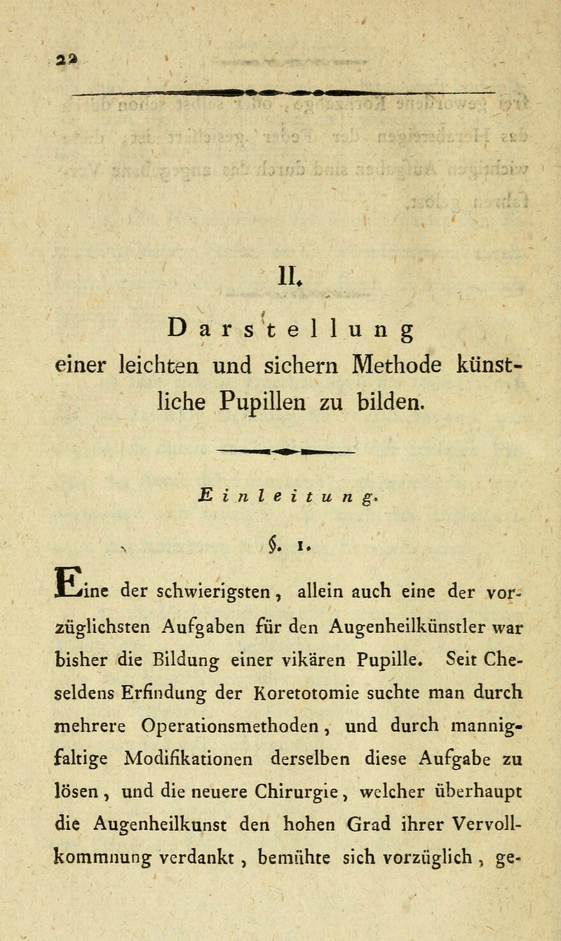 aa IL Darstellung einer leichten und sichern Methode künst- liche Pupillen zu bilden. Einleitung* $. .. E^ine der schwierigsten, allein auch eine der vor- züglichsten Aufgaben für den Augenheilkünstler war bisher die Bildung einer vikären Pupille* Seit Che- seldens Erfindung der Koretotomie suchte man durch mehrere Operationsmethoden, und durch mannig- faltige Modifikationen derselben diese Aufgabe zu lösen , und die neuere Chirurgie, welcher überhaupt die Augenheilkunst den hohen Grad ihrer Vervoll- kommnung verdankt , bemühte sich vorzüglich , ge-