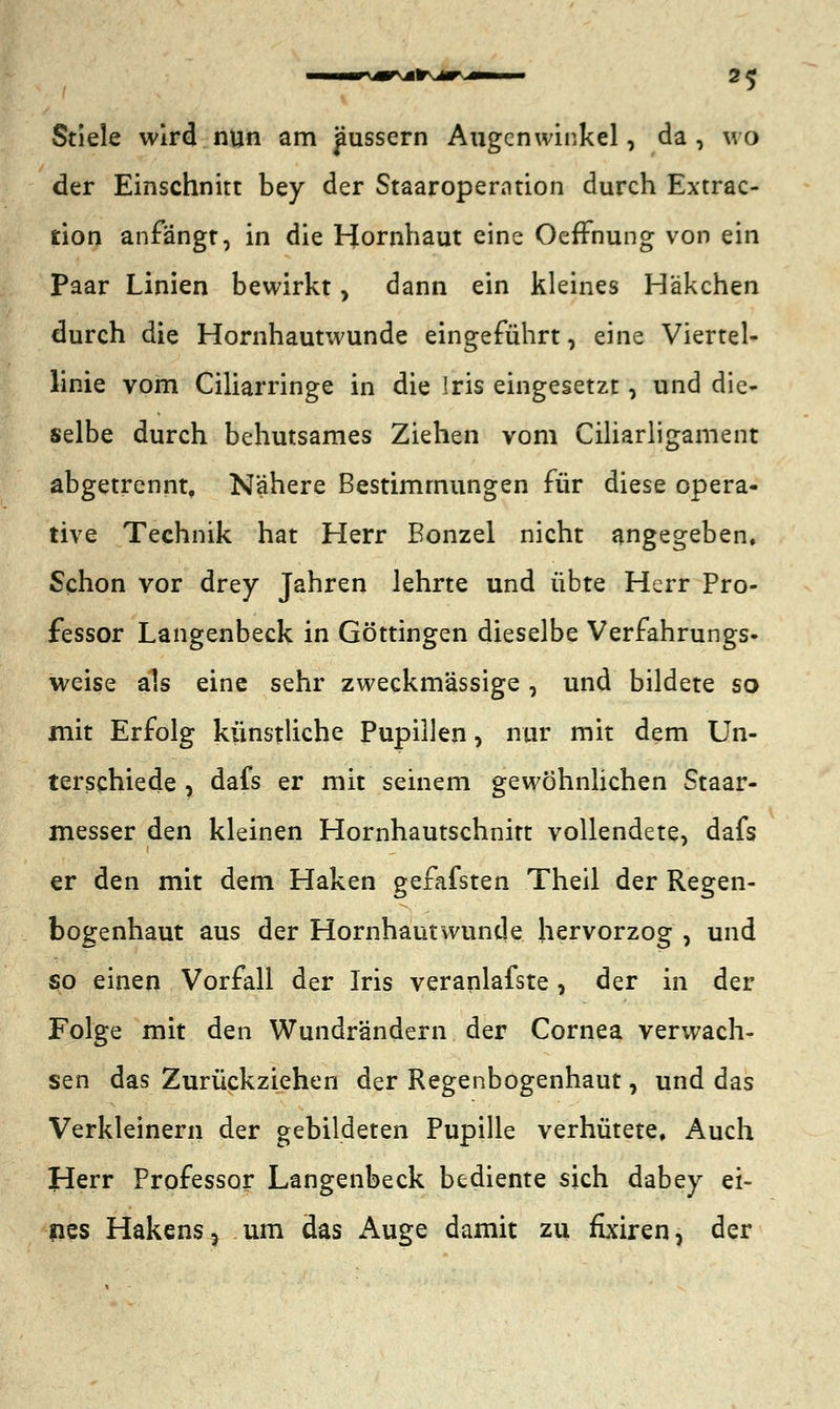 Stiele wird nun am pussern Augenwinkel, da , wo der Einschnitt bey der Staaroperntion durch Extrac- tion anfängt, in die Hornhaut eine OefFnung von ein Paar Linien bewirkt, dann ein kleines Häkchen durch die Hornhautwunde eingeführt, eine Viertel- linie vom Ciliarringe in die Iris eingesetzt, und die- selbe durch behutsames Ziehen vom Ciliarligament abgetrennt, Nähere Bestimmungen für diese opera- tive Technik hat Herr Bonzel nicht angegeben. Schon vor drey Jahren lehrte und übte Herr Pro- fessor Langenbeck in Göttingen dieselbe Verfahrungs« weise als eine sehr zweckmässige , und bildete so mit Erfolg künstliche Pupillen, nur mit dem Un- terschiede , dafs er mit seinem gewöhnlichen Staar- messer den kleinen Hornhautschnitt vollendete, dafs er den mit dem Haken gefafsten Theil der Regen- bogenhaut aus der Hornhaut wunde hervorzog , und so einen Vorfall der Iris veranlafste, der in der Folge mit den Wundrändern der Cornea verwach- sen das Zurückziehen der Regenbogenhaut, und das Verkleinern der gebildeten Pupille verhütete. Auch Herr Professor Langenbeck bediente sich dabey ei- nes Hakens 5 um das Auge damit zu fixiren, der