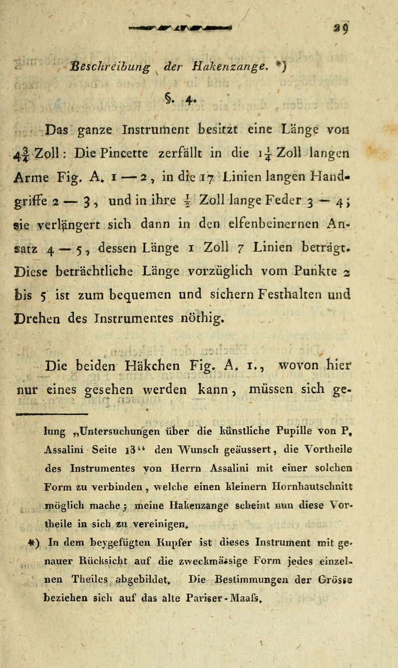 39 Beschreibung der Hakenzange. *) §. 4. Das ganze Instrument besitzt eine Länge von 4| Zoll: Die Pincette zerfällt in die i^Zoll langen Arme Fig. A# 1 -—2, in die 17 Linien langen Hand- griffe 2 — 3 , und in ihre | Zoll lange Feder 3 — 4; sie verlängert sich dann in den elfenbeinernen An- satz 4 — 5, dessen Länge 1 Zoll 7 Linien betragt. Diese beträchtliche Länge vorzüglich vom Punkte 2 bis 5 ist zum bequemen und sichern Festhalten und Drehen des Instrumentes nöthig. Die beiden Häkchen Fig. A, 1., wovon hier nur eines gesehen werden kann, müssen sich ge- lung „Untersuchungen üner die künstliche Pupille von Pt Assalini Seite i3 den Wunsch geäussert, die Vortheile des Instrumentes vom Herrn Assalini mit einer solchen Form zu verbinden, welche einen kleinem Hornhautschnitt möglich mache $ meine Hakenzange scheint nun diese Vor- theile in sich *u vereinigen, *) In dem beigefügten Kupfer ist dieses Instrument mit ge» nauer Rücksicht auf die zweckmässige Form jedes einzel- nen Theiles abgebildet. Die Bestimmungen der Grösse beziehen sich auf das alte Pariser-Maals,