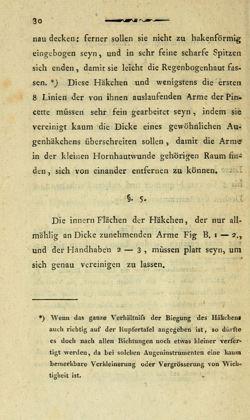 nau decken: ferner sollen sie nicht zu hakenförmig eingebogen seyn, und in sehr feine scharfe Spitzen sich enden , damit sie leicht die Regenbogenhaut fas- sen. %) Diese Häkchen und wenigstens die ersten 8 Linien der von ihnen auslaufenden Arme der Pin- cette müssen sehr fein gearbeitet seyn, indem sie vereinigt kaum die Dicke eines gewöhnlichen Au- genhäkchens überschreiten sollen , damit die Armer in der kleinen Hornhautwunde gehörigen Raum fin- den , sich von einander entfernen zu können, §• 5- Die innern Flächen der Häkchen, der nur all- mählig an Dicke zunehmenden Arme Fig B, i — 2., und der Handhaben 2— 3 , müssen platt seyn, um sich genau vereinigen zu lassen. *) Wenn das ganze Verha'ltnifs der Biegung des Häkchens auch richtig auf der Kupfertafel angegeben ist, so dürfte es doch nach allen Richtungen noch etwas Meiner verfer- tigt werden, da bei solchen Augeninstrumenten eine kaum bemerkbare Verkleinerung oder Vergrößerung von Wich- tigkeit ist.