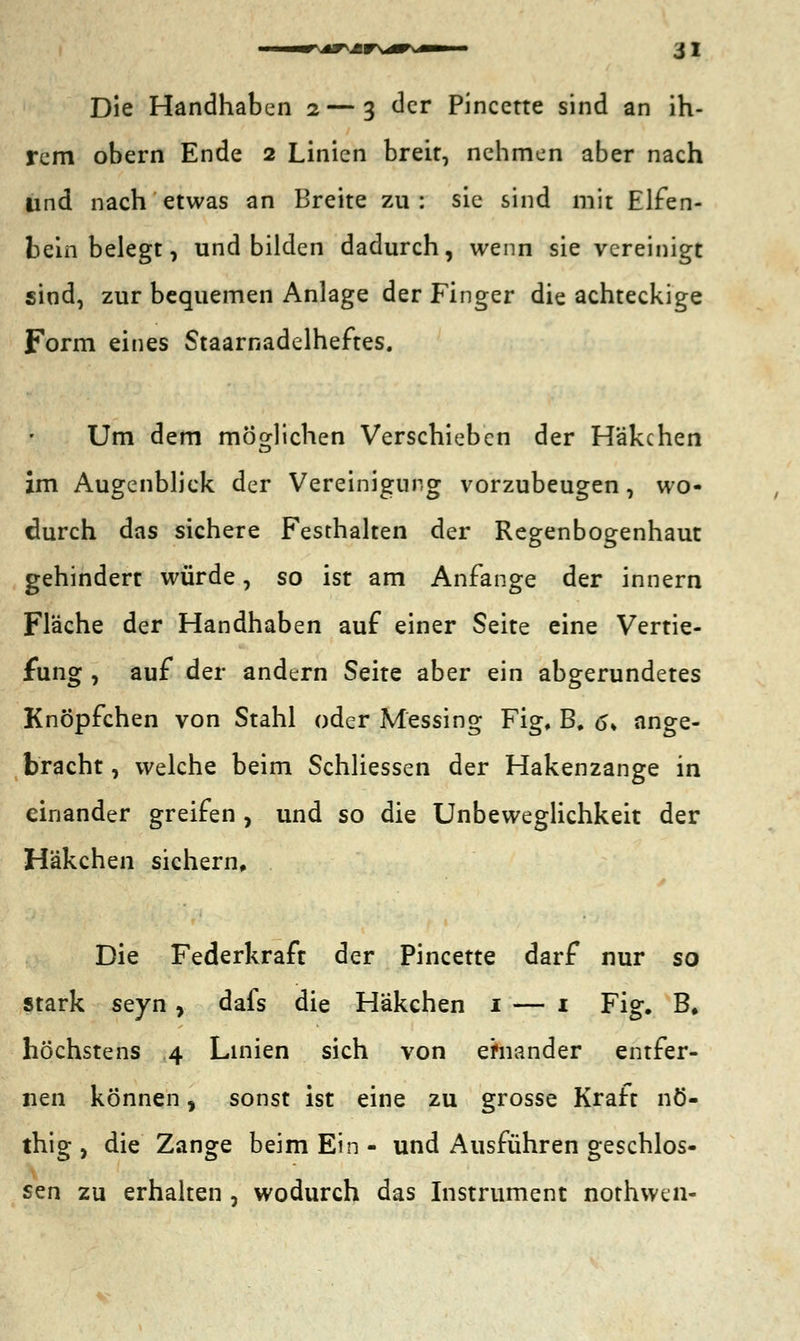 Die Handhaben 2— 3 der Pincctte sind an ih- rem obern Ende 2 Linien breit, nehmen aber nach lind nach etwas an Breite zu: sie sind mit Elfen- beinbelegt, und bilden dadurch, wenn sie vereinigt sind, zur bequemen Anlage der Finger die achteckige Form eines Staarnadelheftes. Um dem möglichen Verschieben der Häkchen im Augenblick der Vereinigung vorzubeugen, wo- durch das sichere Festhalten der Regenbogenhaut gehindert würde, so ist am Anfange der innern Fläche der Handhaben auf einer Seite eine Vertie- fung , auf der andern Seite aber ein abgerundetes Knöpfchen von Stahl oder Messing Fig, B. <s, ange- bracht , welche beim Schliessen der Hakenzange in einander greifen , und so die Unbeweglichkeit der Häkchen sichern. Die Federkraft der Pincette darf nur so stark seyn, dafs die Häkchen 1 — 1 Fig. B# höchstens 4 Linien sich von einander entfer- nen können, sonst ist eine zu grosse Kraft nö- thig , die Zange beim Ein - und Ausführen geschlos- sen zu erhalten , wodurch das Instrument nothwen-