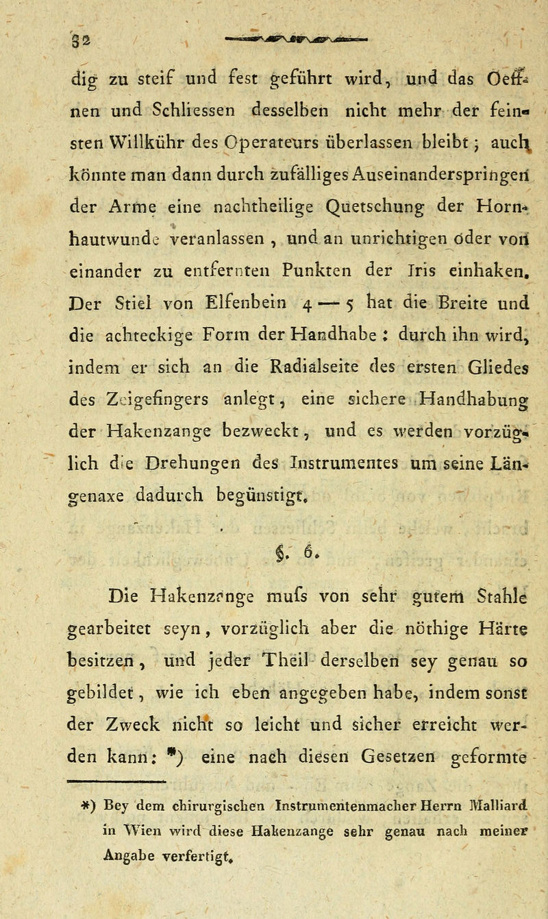 dig zu steif und fest geführt wird, und das Öefi nen und Schliessen desselben nicht mehr der fein- sten Willkühr des Operateurs überlassen bleibt; aucl\ konnte man dann durch zufälliges Auseinanderspringeri der Arme eine nachtheilige Quetschung der Hörn* hautwunde veranlassen , und an unrichtigen öder vori einander zu entfernten Punkten der Iris einhaken. Der Stiel von Elfenbein 4 — 5 hat die Breite und die achteckige Form der Handhabe : durch ihn wird, indem er sich an die Radialseite des ersten Gliedes des Zeigefingers anlegt, eine sichere Handhabung der Hakenzange bezweckt, und es werden vorzüg- lich die Drehungen des Instrumentes um seine Län« genaxe dadurch begünstigt* Die Hakenzrnge mufs von sehr gutem Stahle gearbeitet seyn, vorzüglich aber die nöthige Härte besitzen, und jeder Theil derselben sey genau so gebildet, wie ich eben angegeben habe, indem sonst der Zweck nicht so leicht und sicher erreicht wer- den kann: *) eine nach diesen Gesetzen geformte #) Bey dem chirurgischen Instrumentenmaeher Herrn Malliard in Wien wird diese Haltenzange sehr genau nach meiner Angabe verfertigt.