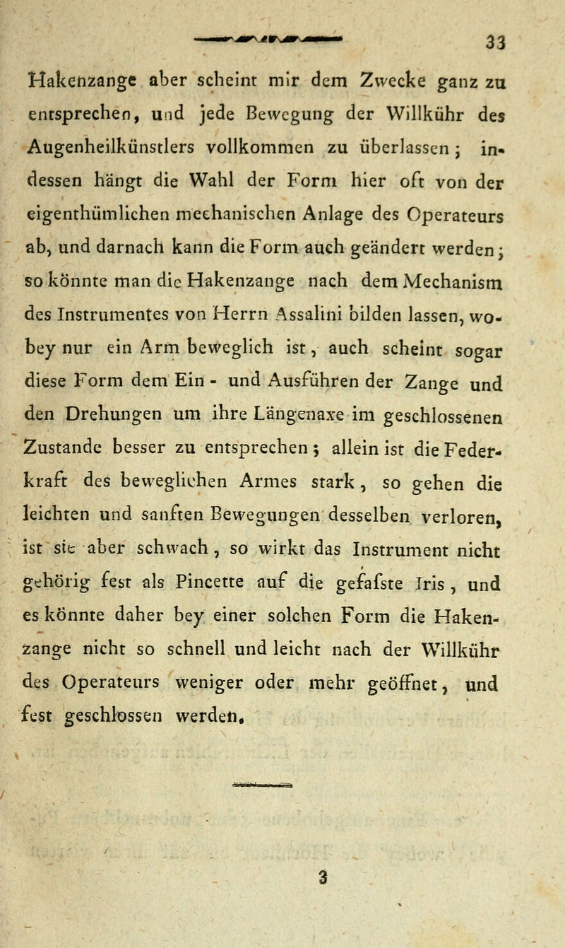 Hakenzange aber scheint mir dem Zwecke ganz zu entsprechen, und jede Bewegung der Willkühr des Augenheilkünstlers vollkommen zu überlassen j in- dessen hängt die Wahl der Form hier oft von der eigenthümlichen mechanischen Anlage des Operateurs ab, und darnach kann die Form auch geändert werden; so könnte man die Hakenzange nach dem Mechanism des Instrumentes von Herrn Assalini bilden lassen, wo- bey nur ein Arm beweglich ist, auch scheint sogar diese Form dem Ein - und Ausführen der Zange und den Drehungen um ihre Längenaxe im geschlossenen Zustande besser zu entsprechen ; allein ist die Feder- kraft des beweglichen Armes stark , so gehen die leichten und sanften Bewegungen desselben verloren, ist sie aber schwach, so wirkt das Instrument nicht gehörig fest als Pincette auf die gefafste Iris , und es könnte daher bey einer solchen Form die Haken- zange nicht so schnell und leicht nach der Willkühr des Operateurs weniger oder mehr geöffnet, und fest geschlossen werden.