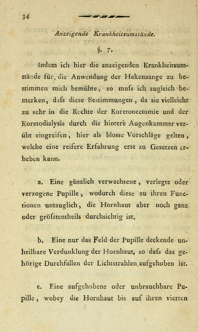 Anzeigende Krankheits-umstände. §. 7. Indem ich hier die anzeigenden Krankheitsum- stände für^ die Anwendung der Hakenzange zu be- stimmen mich bemühte, so mufs ich zugleich be- merken , difs diese Bestimmungen , da sie vielleicht zu sehr in die Rechte der Koretonectomie und der Koretodialysis durch die hintere Augenkammer ver- übt eingreifen, hier als blosse Vorschläge gelten , welche eine reifere Erfahrung erst zu Gesetzen er- heben kann» a. Eine gänzlich verwachsene , verlegte oder verzogene Pupille , wodurch diese zu ihren Func- tionen untauglich, die Hornhaut aber noch ganz oder gröfstentheils durchsichtig ist, b. Eine nur das Feld der Pupille deckende un- heilbare Verdunklung der Hornhaut, so dafs das ge- hörige Durchfallen der Lichtstrahlen, aufgehoben ist* c. Eine aufgehobene oder unbrauchbare Pu- pille , wobey die Hornhaut bis auf ihren vierten