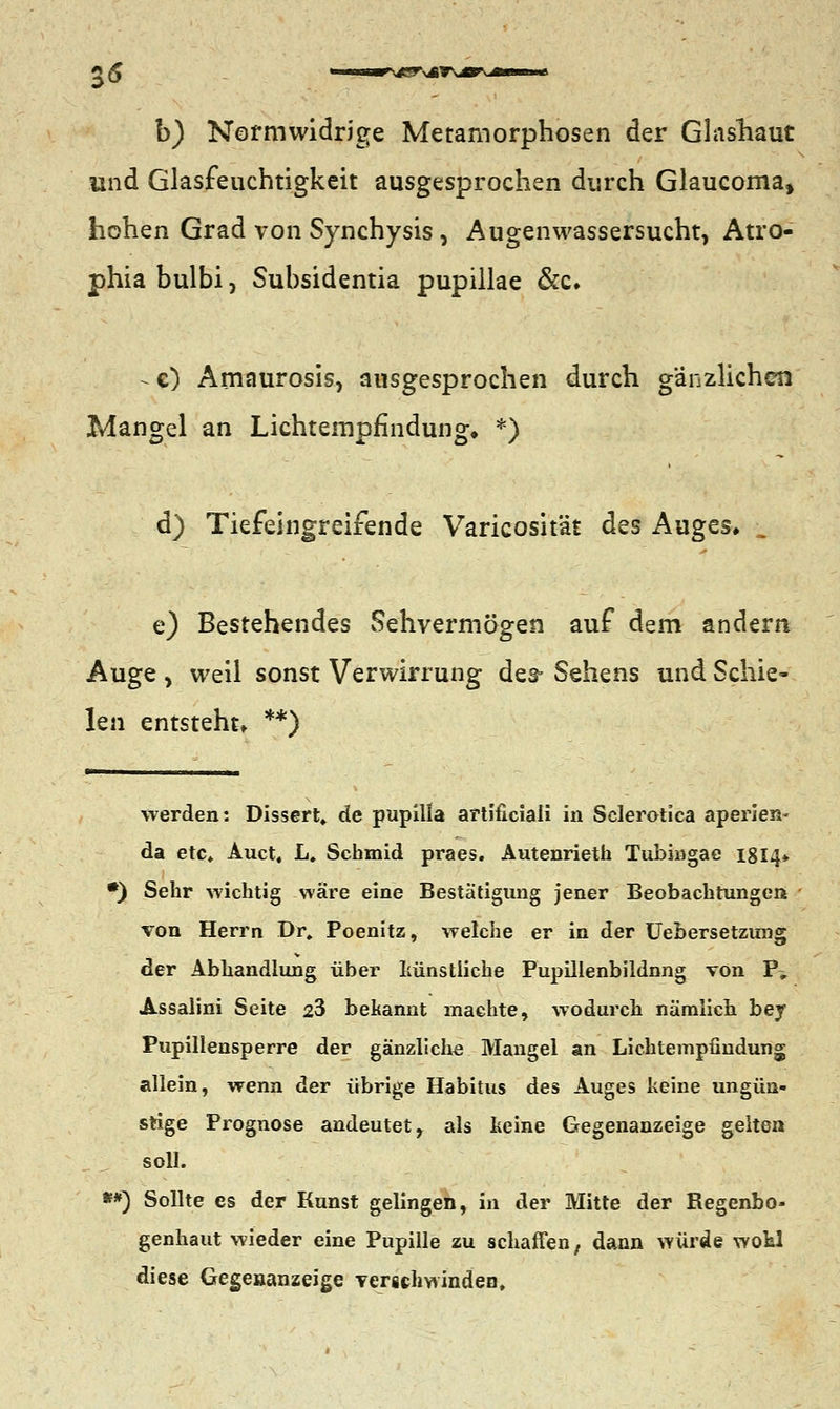35 b) Normwidrige Metamorphosen der Glashaut und Glasfeuchtigkeit ausgesprochen durch Glaucoma, hohen Grad von Synchysis, Augenwassersucht, Atro- phia bulbi, Subsidentia pupillae &c» ^c) Amaurosis, ausgesprochen durch ganzlichen Mangel an Lichtempfindung. *) d) Tiefeingreifende Varicosität des Auges» „ e) Bestehendes Sehvermögen auf dem andern Auge , weil sonst Verwirrung des- Sehens und Schie- len entsteht» **) werden: Dissert, de pupilla artiüciali in Sclerotica aperien- da etc«. Auct, L. Schmid praes. Autenrieth Tubiagac 18I4* •) Sehr wichtig wäre eine Bestätigung jener Beobachtungen von Herrn Dr. Poenitz, welche er in der Uebersetzung der Abhandlung über künstliche Pupillenbildnng von P> Assalini Seite 23 bekannt machte, wodurch nämlich bey Pupillensperre der gänzliche Mangel an Lichtempüudung allein, wenn der übrige Habitus des Auges keine ungün- stige Prognose andeutet, als keine Gegenanzeige gelten soll. **) Sollte es der Kunst gelingen, in der Mitte der Regenbo- genhaut wieder eine Pupille zu schaffen, dann würde wokl diese Gegenanzeige verschwinden,