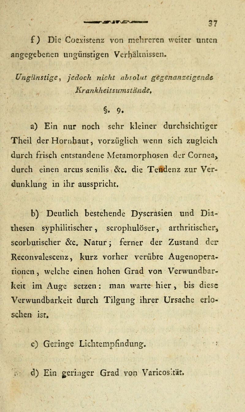 f ) Die Coexistenz von mehreren weiter unten angegebenen ungünstigen Verhältnissen, Ungünstige, jedoch nicht absolut gegenanzeigendc Krankheitsumstände, §. 9- a) Ein nur noch sehr kleiner durchsichtiger Theil der Hornhaut, vorzüglich wenn sich zugleich durch frisch entstandene Metamorphosen der Cornea> durch einen arcus senilis &c. die Tendenz zur Ver- dunklung in ihr ausspricht, b) Deutlich bestehende Dyscrasien und Dia- diesen syphilitischer, scrophulöser, arthritischer, scorbutischer &c, Natur; ferner der Zustand der Reconvalescenz, kurz vorher verübte Augenopera- tionen , welche einen hohen Grad von Verwundbar- keit im Auge setzen: man warte hier, bis diese Verwundbarkeit durch Tilgung ihrer Ursache erlo- schen ist, c) Geringe Lichtempfindung. \ d) Ein geringer Grad von Varicos'tät»